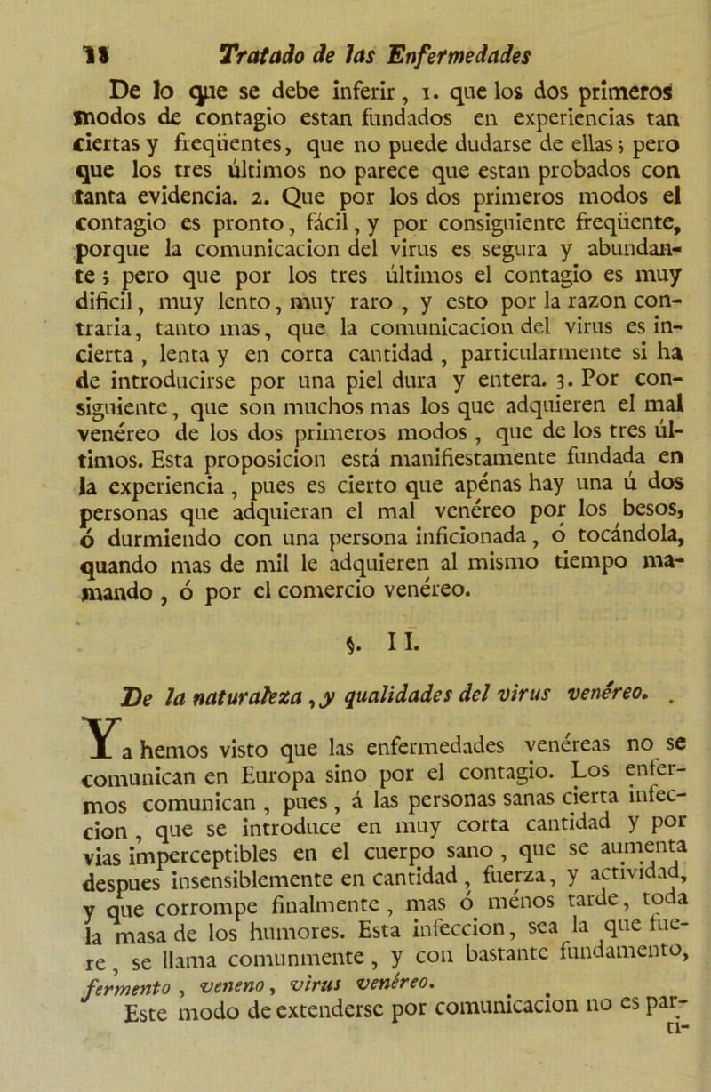 De lo que se debe inferir, i. que los dos primeros modos de contagio están fundados en experiencias tan ciertas y freqiientes, que no puede dudarse de ellas i pero que los tres últimos no parece que están probados con tanta evidencia. 2. Que por los dos primeros modos el contagio es pronto, fácil, y por consiguiente freqüente, porque la comunicación del virus es segura y abundan- te > pero que por los tres últimos el contagio es muy difícil, muy lento, muy raro , y esto por la razón con- traria , tanto mas, que la comunicación del virus es in- cierta , lenta y en corta cantidad , particularmente si ha de introducirse por una piel dura y entera. 3. Por con- siguiente , que son muchos mas los que adquieren el mal venéreo de los dos primeros modos , que de los tres úl- timos. Esta proposición está manifiestamente fundada en la experiencia, pues es cierto que apenas hay una ú dos personas que adquieran el mal venéreo por los besos, ó durmiendo con una persona inficionada, ó tocándola, quando mas de mil le adquieren al mismo tiempo ma- mando , ó por el comercio venéreo. II. De Ja naturaleza , y qualidades del virus venéreo. . Ya hemos visto que las enfermedades venereas no se comunican en Europa sino por el contagio. Los enter- mos comunican , pues , á las personas sanas cierta infec- ción , que se introduce en muy corta cantidad y por vias imperceptibles en el cuerpo sano , que se aumenta después insensiblemente en cantidad , fuerza, y actividad, y que corrompe finalmente , mas ó menos tarde, toda la masa de los humores. Esta infección, sea la que lue- re , se llama comunmente , y con bastante fundamento, fermento , veneno, vina venéreo. Este modo de extenderse por comunicación no es par- ti-