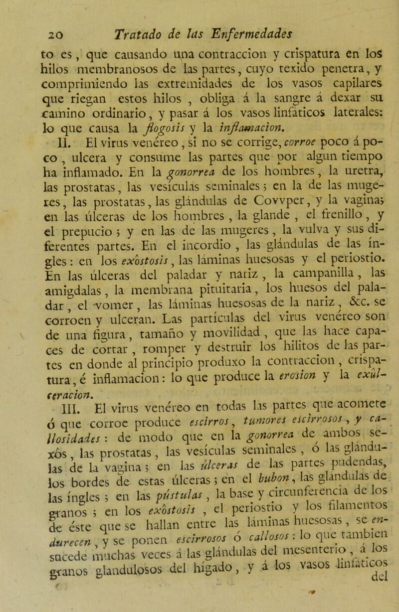 to es, que causando una contracción y crispatura en los hilos membranosos de las partes, cuyo texido penetra, y comprimiendo las extremidades de los vasos capilares que riegan estos hilos , obliga á la sangre á dexar su camino ordinario, y pasar á los vasos linfáticos laterales: lo que causa la flogosis y la inflamación. II. El virus venéreo, si no se corrige, corroe poco á po- co , ulcera y consume las partes que por algún tiempo ha inflamado. En la gonorrea, de los hombres, la uretra, las próstatas, las vesículas seminales; en la de las muge- res, las próstatas, las glándulas de Covvper, y la vagina» en las úlceras de los hombres , la glande , el frenillo, y el prepucio ; y en las de las mugercs, la vulva y sus di- ferentes partes. En el incordio , las glándulas de las in- gles : en los exostosis, las láminas huesosas y el periostio. En las úlceras del paladar y nariz , la campanilla, las amígdalas, la membrana pituitaria, los huesos del pala- dar , el 'vomer, las láminas huesosas de la nariz, &c. se corroen y ulceran. Las partículas del virus venéreo son de una figura, tamaño y movilidad , que las hace capa- ces de cortar , romper y destruir los hilitos de las par- tes en donde al principio produxo la contracción, crispa- tura , é inflamación: lo que produce la ercísion y la exul- eeracion. III. El virus venéreo en todas las partes que acomete ó que corroe produce escirros, tumores escirrosos, y ca- llosidades : de modo que en la gonorrea de^ ambos se- xos , las próstatas, las vesículas seminales , o las glándu- las de la vagina ; en las úlceras de las partes pudendas, los bordes de estas úlceras; en el bubón, las glándulas de las ingles ; en las pústulas, la base y circunferencia de los granos ; en los exostosis , el periostio y los filamentos de éste que se hallan entre las laminas huesosas, se en- durecen y se ponen escirrosos ó callosos: lo que tañí icn sucede muchas veces á las glándulas del mesenterio a los granos glaodolpsos del hígado, y a los vasos -linfáticos