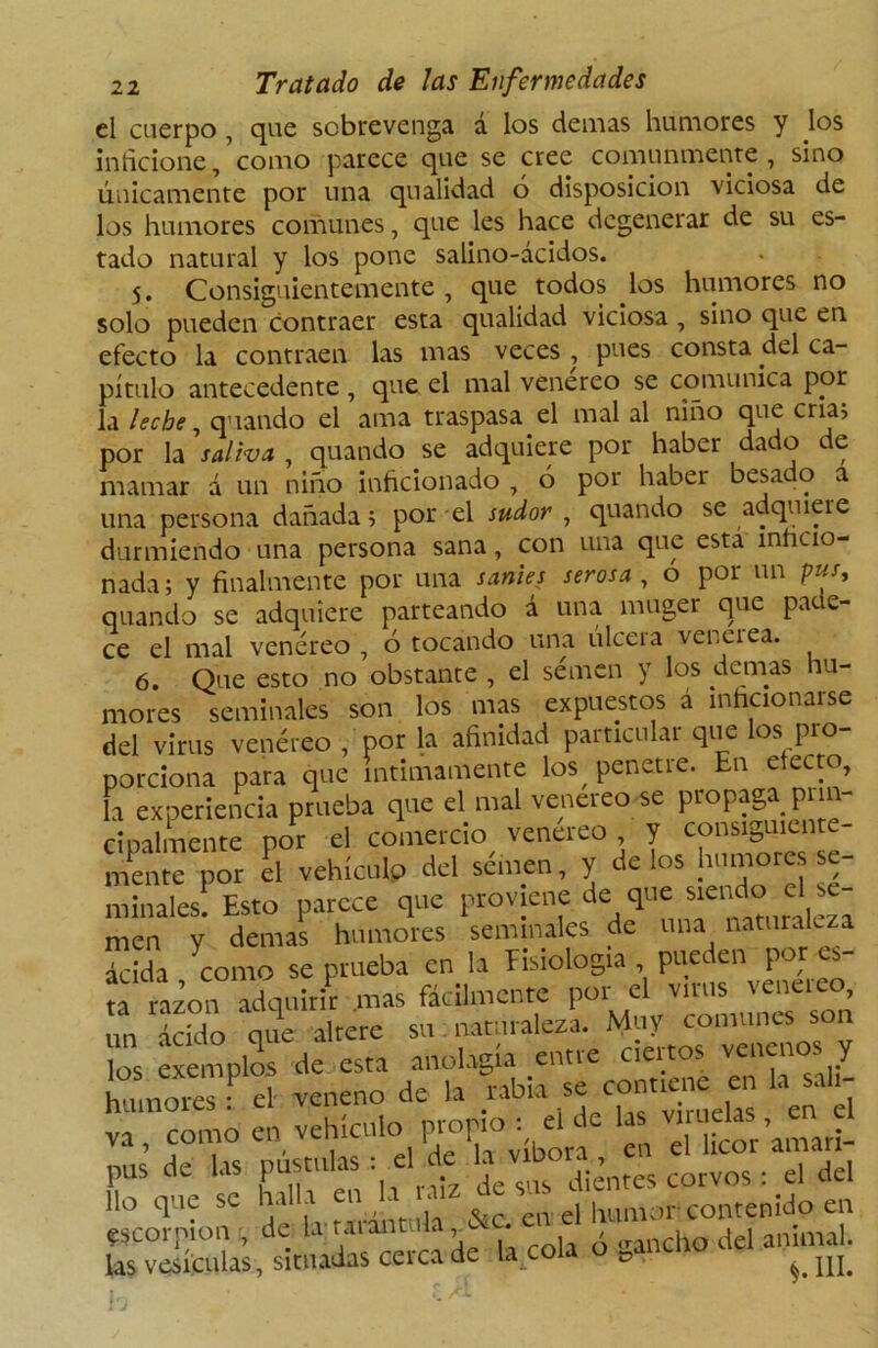 el cuerpo , que sobrevenga á los demás humores y los inficione,’como parece que se cree comunmente, sino únicamente por una qualidad ó disposición viciosa de los humores comunes, que les hace degenerar de su es- tado natural y los pone salino-ácidos. 5. Consiguientemente , que todos los humores no solo pueden contraer esta qualidad viciosa , sino que en efecto la contraen las mas veces , pues consta del ca- pítulo antecedente , que el mal venereo se comunica por la leche, quando el ama traspasa el mal al niño que cria? por la saliva , quando se adquiere por haber dado de mamar á un niño inficionado , 6 por haber besado a una persona dañada; por el sudor , quando se adquiere durmiendo una persona sana, con una que esta inficio- nada; y finalmente por una sanies serosa , o por un pus, quando se adquiere parteando á una muger que pade- ce el mal venéreo , ó tocando una úlcera vencí ea. 6. Que esto no obstante , el semen y los demas hu- mores seminales son los mas expuestos á inficionarse del virus venéreo , por la afinidad particular que los pro- porciona para que íntimamente los^ penetre. En efecto, la experiencia prueba que el mal venereo se propaga pnn- ci pálmente por el comercio venereo y consiguiente- mente por el vehículo del sémen, y délos humores se- minales! Esto parece que proviene de que siei^ cl ' “ men y demas humores seminales de una naturaleza ™;da como se prueba en la fisiología , pueden por es- ?a taáon adquirir mas fácilmente por el virus venereo, mi ácido que altere su naturaleza. Muy comunes son los exemplos de esta anolagía entre ciertos venenos y LSST3 veneno de ,a rabia se contuine^ Insali- va , como en vehículo propio . e , Ueor’amar¡. pus de las pústulas i el de ; dd lio que se hala „ cu el humor contenido en escorpión , de la:tarántula • h del animal, las vesículas, situadas cerca de la cola o rai 1IL