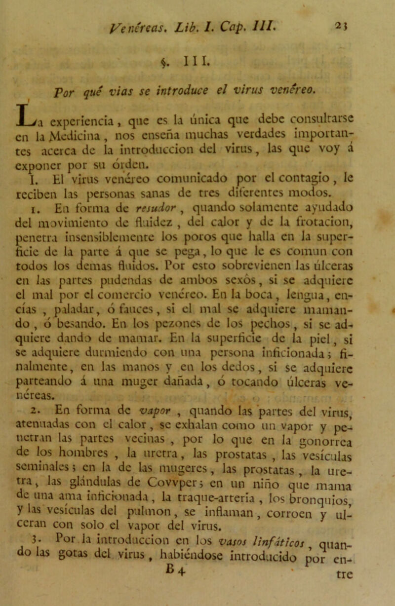*. III. Por qué vías se introduce el virus venéreo. T > i experiencia, que es la única que debe consultarse en la Medicina, nos enseña muchas verdades importan- tes acerca de la introducción del virus, las que voy á exponer por su orden. I. El virus venéreo comunicado por el contagio, le reciben las personas sanas de tres diferentes modos. 1. En forma de resudor , quando solamente ayudado del movimiento de fluidez , del calor y de la frotación, penetra insensiblemente los poros que halla en la super- ficie de la parte á que se pega, lo que le es común con todos los demas fluidos. Por esto sobrevienen las úlceras en las partes pudendas de ambos sexos, si se adquiere el mal por el comercio venéreo. En la boca, lengua, en- cías , paladar, ó fauces, si el mal se adquiere maman- do , ó besando. En los pezones de los pechos, si se ad- quiere dando de mamar. En la superficie de la piel, si se adquiere durmiendo con una persona inficionada ; fi- nalmente , en las manos y en los dedos, si se adquiere parteando á una muger dañada, ó tocando úlceras ve- néreas. 2. En forma de vapor , quando las partes del virus atenuadas con el calor, se exhalan como un vapor y pe- netran las partes vecinas , por lo que en la gonorrea de los hombres , la uretra, las próstatas , las vesículas seminales; en la de las mugeres, las próstatas, la ure- tra, las glándulas de Covvpcr; en un niño que mama de una ama inficionada, la traque-arteria , los bronquios, y las vesículas del pulmón, se inflaman , corroen y ul- ceran con solo el vapor del virus. 3- Por la introducción en los vasos linfáticos quan- do las gotas del virus , habiéndose introducido por en-