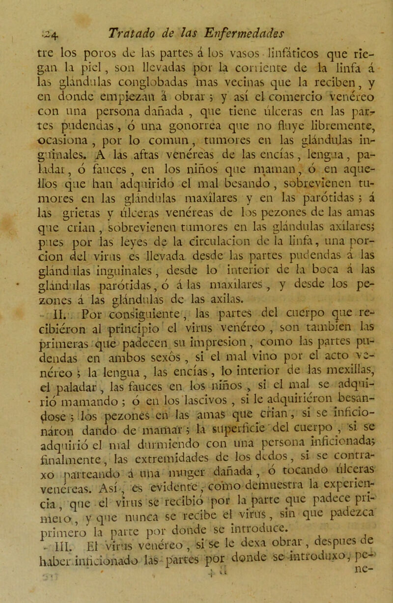 tre los poros de las partes á los vasos linfáticos que rie- gan la piel, son llevadas por la corriente de la linfa á las glándulas conglobadas finas vecinas que la reciben, y en donde empiezan á obrar ; y así el comercio venéreo con una persona dañada , que tiene ulceras en las par- tes pudendas , ó una gonorrea que no fluye libremente, ocasiona , por lo común, tumores en las glándulas in- guinales. A las aftas venéreas de las encías, lengua, pa- ladar , ó fauces , en los niños que maman, ó en aque- llos que lian adquirido el mal besando, sobrevienen tu- mores en las glándulas maxilares y en las parótidas ; á las grietas y úlceras venéreas de los pezones de las amas que crian , sobrevienen tumores en las glándulas axilares» pues por las leyes de la circulación de la linfa, una por- ción del virus es llevada desde las partes pudendas á las glándulas inguinales, desde lo interior de la boca á las glándulas parótidas, ó á las maxilares, y desde los pe- zones á las glándulas de las axilas. II. Por consiguiente, las partes del cuerpo que re- cibieron al principio el virus venéreo , son también las primeras que padecen su impresión, como las partes pu- dendas en ambos sexos, si el mal vino por el acto ve- néreo » la lengua, las encías, lo interior de las na exilias, el paladar, las fauces en los niños , si el mal^ se adqui- rió mamando ; ó en los lascivos , si le adquirieron besán- dose ; los pezones en las amas que crian, si se inficio- náron dando de mamar $ la superficie del cuerpo , si se adquirió el mal durmiendo con una persona inficionadas finalmente, las extremidades de los dedos, si se contra- xo parteando á una muger dañada , o tocando ulceras venéreas. Así es evidente,- como demuestra la expeiien- cia que el virus se recibió por la parte que padece pri- mero, y que nunca se recibe el. virus, sin que padezca primero la parte por donde se intioduce. - III. El virus venéreo , si se le dexa obrar, después de haber inficionado las partes por donde se introduxo, pe- * . > íl ne-