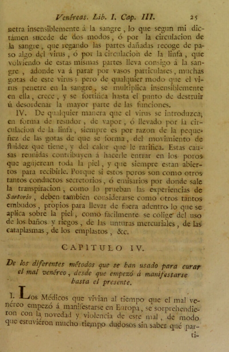 uetra insensiblemente á la sangre , lo que según mi dic- tamen sucede de dos modos, ó por la circulación de ia sangre, que regando las partes dañadas recoge de pa- so alj¡o del virus , ó poi la circulación de la linfa , que volviendo de estas mismas partes lleva consigo á la san- gre , adonde va á parar por vasos particulares, muchas gotas de este virus 5 pero de qualquier modo que el vi- rus penetre en la sangre, se multiplica insensiblemente en ella, crece , y se fortifica hasta el punto de destruir ú desordenar la mayor parte de las funciones. IV. De qualquier manera que el virus se introduzca, en forma de resudor , de vapor , ó llevado por la cir- culación de la linfa , siempre es por razón de la peque* ñez de las gotas de que se forma , del movimiento de fl údez que tiene, y del calor que le rarifica. Estas cau- sas reunidas contribuyen a hacerle entrar en los poros que agujerean toda la piel, y que siempre están abier- tos para recibirle. Porque si estos poros son como otros tantos conductos secretorios, ó emisarios por donde sale la transpiración , como lo prueban las experiencias de Sartorio , deben también considerarse como euros tantos embudos , propios para llevar de fuera adentro Jo que se aplica sobre la piel , como fácilmente se coliac del uso de los baños y liegos , de las unturas mercuriales , de las cataplasmas , de los emplastos , &c. CAPITULO IV. De los diferentes métodos que se kan usado para curar el mal venéreo, desde que empezó á manifestarse basta el presente. 7 T / -i-^08 Médicos que vivían al tiempo que el mal ve- néreo empezó á manifestarse en Europa, se sorprchendic- ron con la. novedad y violencia de este mal, de modo que estuvieron mucho .tiempo dudosos sin saber qué par- tí-