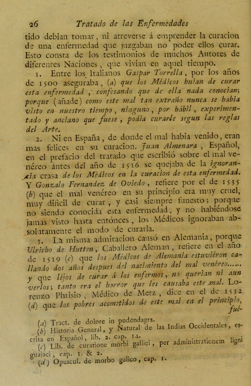 tido debían tomar, ni atreverse á emprender la curación de una enfermedad que juzgaban no poder ellos curar. Esto consta de los testimonios de muchos Autores de diferentes Naciones, que vivían en aquel tiempo. i. Entre los Italianos Gaspar Torrella, por los años de 1500 aseguraba, (a) que los Médicos huían de curar esta enfermedad , confesando que de ella nada conocían'-, porque (añade) como este mal tan extraño nunca se había visto en nuestro tiempo , ninguno , por hábil, experimen- tado y anciano que fuese , podía curarle según las reglas del Arte. 2. Ni en España, de donde el mal habia venido, eran mas felices en su curación. Juan Almenara , Español, en el prefacio del tratado que escribió sobre el mal ve- néreo ántes del año de 1516 se quejaba de la ignoran- cia crasa de los Médicos en la curación de esta enfermedad. ' Y Gonzalo Fernandez de Oviedo , refiere por el de 15 3 5 (b) que el mal venéreo en su principio era muy cruel, muy diftcil de curar , y casi siempre funestos porque no siendo conocida esta enfermedad, y no habiéndose jamas visto hasta entonces , los Médicos ignoraban ab- solutamente el modo de curarla. 3 La misma admiración causó en Alemania, porque Ulricbo de Hutten, Caballero Alemán, refiere en el ano de 1519 (c) que los Médicos de Alemania estuvieron ca- llando dos años después del nacimiento del mal venéreo, v que léjos de curar d los enfermos, no querían ni aun verlos i tanto era el horror que les causaba este anal. Lo- renzo Phrisio, Médico de Metz , dice en el de 1532 [d) que los pobres acometidos de este mal en el principio $ hÍSí/gS y CrflTl. Indias Occidentales, cs- ‘.3b! Sm. per administrattonem ligni guajaci , cap i. & 2. ¿I ] ti «w 1 ) vdp* ** V .. [d) Opuscul. de morbo gálico, cap.