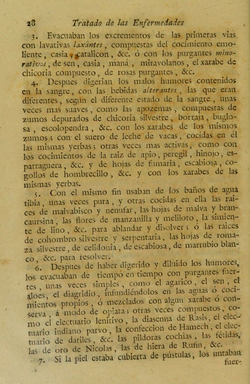 3. Evacuaban los excrementos de las primeras vías con lavativas laxantes, compuestas del cocimiento emo- liente, casia 9 £atalicon, &c. ó con los purgantes mino- rativos , de sen, casia , maná , miravolanos, el xarabe de chicoria compuesto, de rosas purgantes, &c. 4. Después digerían los malos humores contenidos en la sangre, con las bebidas alterantes, las que eran diferentes, según el diferente estado de la sangre , unas veces mas suaves, como las apozemas, compuestas de zumos depurados de chicoria silvestre, borraja, buglo- sa , escolopendra , &c. con los xarabes de los mismos zumos,; con el suero de leche de vacas, cocidas en él las mismas yerbas; otras veces mas activas, como con los cocimientos de la raíz de apio, peregil, hinojo, es- parraguera , &c. y de hojas de fumaria, escabiosa, co- gollos de hombrecillo , &c. y con los xarabes de las mismas yerbas. j 5. Con el mismo fin usaban de los baños de agua tibia unas veces pura , y otras cocidas en ella las raí- ces de malvabisco y nenúfar, las hojas de malva y bran- caursina, las flores de manzanilla y meliloto, la simien- te de lino , &c. para ablandar y disolver; o las raíces de cohombro silvestre y serpentaria, las hojas de roma- za silvestre, de celidonia , de escabiosa, de marrubio blan- co &c. para resolver. ó. Después de haber digerido y diluido los humores, los evacuaban de tiempo en tiempo con purgantes vier- tes unas veces simples , como el agárico , el sen , el aloes el diagridio, infundiéndolos en las aguas o coci- mientos propios , ó mezclados con algún xarabe o coi - ¿rva á modo de opiata; otras veces compuestos co- mo ei electuavio lenitivo, la diasenna de Rasis, el efec- tuarlo indiano parvo, la confección de Hamech el ckc- ruarlo de dátiles, &c. las pildoras cocinas , las tenda , las de oro de Nicolás, las de hiera de R«hn, ■&-C. 7. Si la piel estaba cubierta de pústulas, los unta