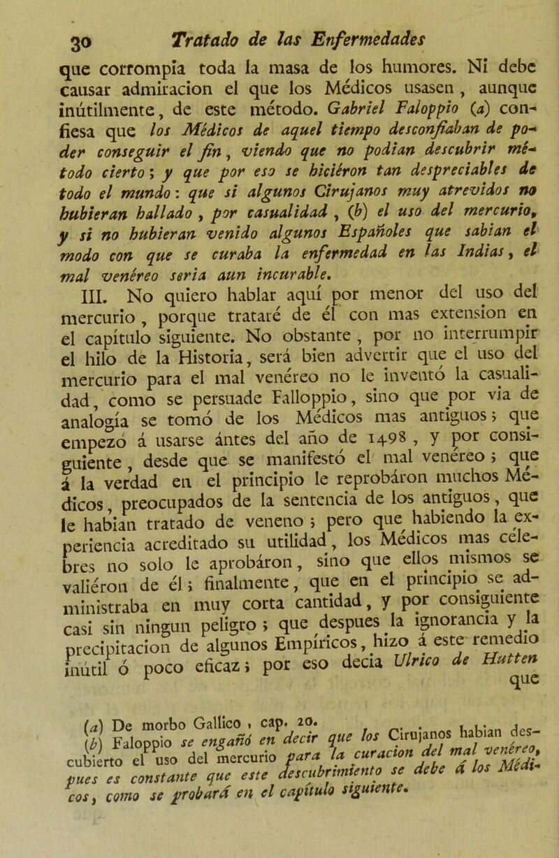 que corrompía toda la masa de los humores. Ni debe causar admiración el que los Médicos usasen , aunque inútilmente, de este método. Gabriel Faloppio (a) con- fiesa que los Médicos de aquel tiempo desconfiaban de po- der conseguir el fin, viendo que no podían descubrir mé- todo cierto; y que por eso se biciéron tan despreciables de todo el mundo: que si algunos Cirujanos muy atrevidos no hubieran hallado , por casualidad , (b) el uso del mercurio, y si no hubieran venido algunos Españoles que sabían el modo con que se curaba la enfermedad en las Indias, el mal venéreo seria aun incurable. III. No quiero hablar aquí por menor del uso del mercurio , porque trataré de él con mas extensión en el capítulo siguiente. No obstante , por no interrumpir el hilo de la Historia, será bien advertir que el uso del mercurio para el mal venéreo no le inventó la casuali- dad , como se persuade Falloppio, sino que por vía de analogía se tomó de los Médicos mas antiguos; que empezó á usarse ántes del año de 1498 , y ]por consi- guiente , desde que se manifestó el mal venéreo ; que á la verdad en el principio le reprobaron muchos Mé- dicos , preocupados de la sentencia de los antiguos, que le habían tratado de veneno ; pero que habiendo la ex- periencia acreditado su utilidad, los Médicos mas cele- bres no solo le aprobaron, sino que ellos mismos se valiéron de él i finalmente, que en el principio se ad- ministraba en muy corta cantidad, y por consiguiente casi sin ningún peligro; que después la ignorancia y la precipitación de algunos Empíricos, hizo a este remedio inútil ó poco eficaz; por eso decía Vírico de (a) De morbo Gallico * cap. 20. . , .. • L Faloppio se engañó en decir que los Cirti|anos hsUmj.es- cubierto el uso del mercurio para la curación del mal vece, pues es constante que este descube,miento se debe a los Meas eos y como se probará en el capitulo siguiente.