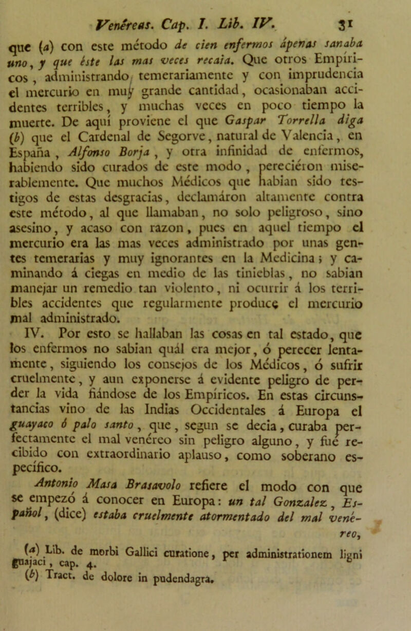 que (a) con este método de cien enfermos apenas sanaba uno, y que éste las mas veces recaía. Que otros Empíri- cos , administrando temerariamente y con imprudencia el mercurio en muy grande cantidad, ocasionaban acci- dentes terribles, y muchas veces en poco tiempo la muerte. De aquí proviene el que Gaspar Torrella diga (b) que el Cardenal de Segorve, natural de Valencia, en España , Alfonso Borja , y otra infinidad de enfermos, habiendo sido curados de este modo , perecieron mise- rablemente. Que muchos Médicos que habían sido tes- tigos de estas desgracias, declamaron altamente contra este método, al que llamaban, no solo peligroso, sino asesino, y acaso con razón, pues en aquel tiempo el mercurio era las mas veces administrado por unas gen- tes temerarias y muy ignorantes en la Medicina i y ca- minando á ciegas en medio de las tinieblas, no sabian manejar un remedio tan violento, ni ocurrir d los terri- bles accidentes que regularmente produce el mercurio mal administrado. IV. Por esto se hallaban las cosas en tal estado, que los enfermos no sabian quál era mejor, ó perecer lenta- mente, siguiendo los consejos de los Médicos, ó sufrir cruelmente, y aun exponerse a evidente peligro de per- der la vida fiándose de los Empíricos. En estas circuns- tancias vino de las Indias Occidentales á Europa el guayaco 6 palo santo, que, según se decía, curaba per- fectamente el mal venéreo sin peligro alguno, y fue re- cibido con extraordinario aplauso, como soberano es- pecífico. Antonio Masa Brasavolo refiere el modo con que se empezó á conocer en Europa: un tal González, Es- pañol t (dice) estaba cruelmente atormentado del mal vené- reo, (<*) Lib. de morbi Gallici curatione, per administrationem lien! gnajaci, cap. 4. 6 {b) Trace, de dolore in pudendagra.