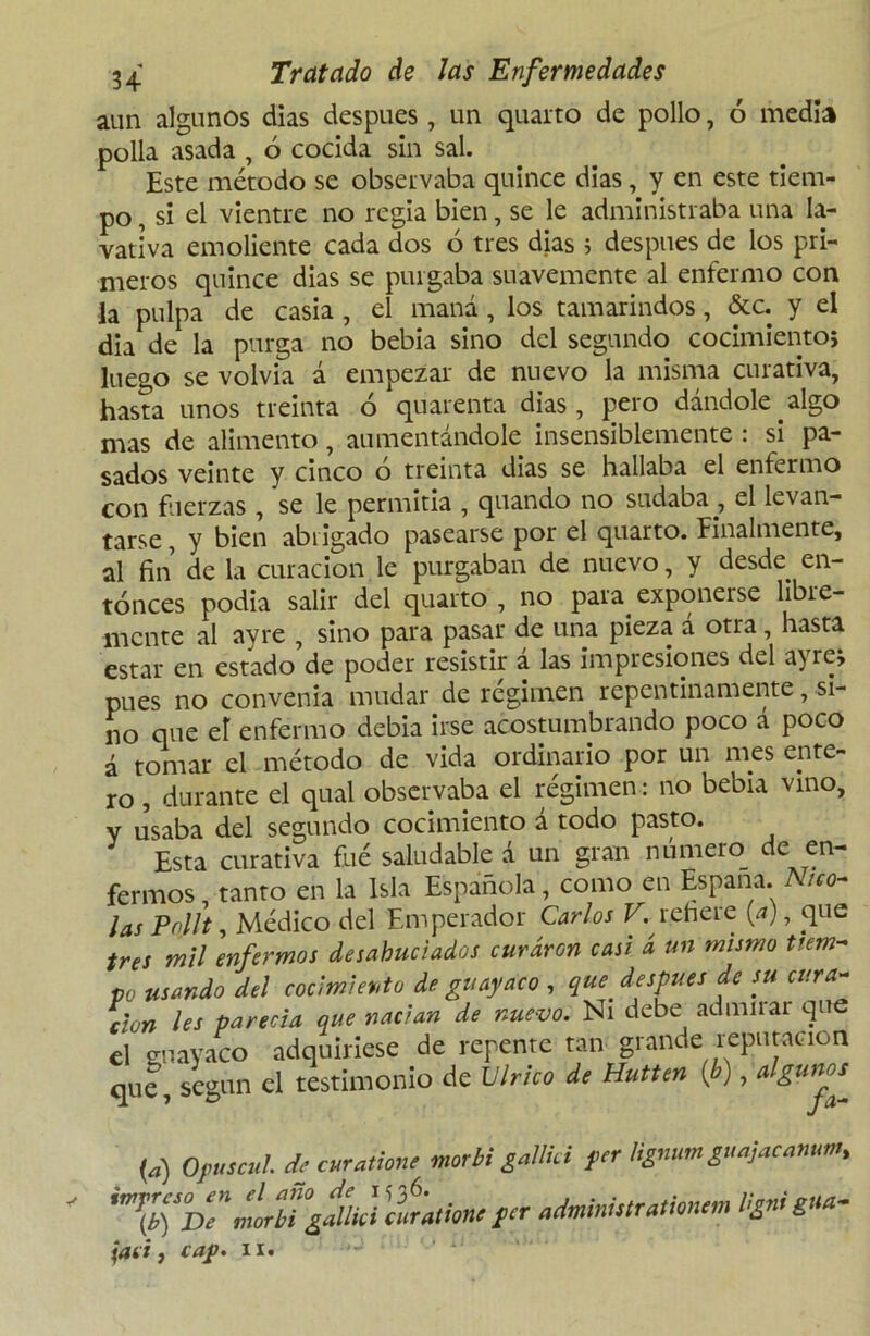 aun algunos dias después, un quarto de pollo, ó media polla asada , ó cocida sin sal. Este método se observaba quince dias, y en este tiem- po , si el vientre no regia bien, se le administraba una la- vativa emoliente cada dos ó tres dias ; después de los pri- meros quince dias se purgaba suavemente al enfermo con la pulpa de casia , el maná, los tamarindos, &c. y el dia de la purga no bebía sino del segundo cocimiento; luego se volvía á empezar de nuevo la misma curativa, hasta unos treinta 6 quarenta dias, pero dándole algo mas de alimento, aumentándole insensiblemente : si pa- sados veinte y cinco o treinta dias se hallaba el enfermo con fuerzas , se le permitía , quando no sudaba , el levan- tarse , y bien abrigado pasearse por el quarto. Finalmente, al fin de la curación le purgaban de nuevo, y desde en- tonces podia salir del quarto , no para^ exponerse libre- mente al ayre , sino para pasar de una pieza á otra, hasta estar en estado de poder resistir a las impresiones del a) re; pues no convenia mudar de régimen repentinamente, si- no que el enfermo debia irse acostumbrando poco á poco á tomar el método de vida ordinario por un mes ente- ro , durante el qual observaba el régimen: no bebra vino, y usaba del segundo cocimiento á todo pasto. Esta curativa filé saludable á un gran número de en- fermos tanto en la Isla Española, como en España. Nico- lás Pnllt, Médico del Emperador Carlos V. refiere {a), que tres mil enfermos desahuciados curaron casi á un mismo tiem- po usando del cocimiento de guayaco , que. después de su cura- ción les parecía que nadan de nuevo. Ni debe admirar que el guayaco adquiriese de repente tan grande reputación qUc, según el testimonio de Vírico de Hutten (b), algunos^ (a) Opuscul. de curadme morbi gallici yer tígnum guajacanum, jad, cap. ii.