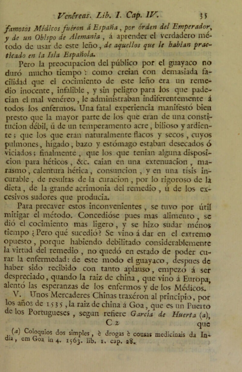 famosos Médicos fueron á España , por orden del Emperador% y de un Obispo de Alemania , a aprender el verdadero mé- todo de usar de esre leño, de aquellos que le habían prac- ticado en la Isla Española. Pero la preocupación del público por el guayaco no duró mucho tiempo como creian con demasiada fa- cilidad que el cocimiento de este leño era un reme- dio inocente, infalible , y sin peligro para los que pade- cían el mal venéreo , le administraban indiferentemente á todos los enfermos. Una fatal experiencia manifestó bien presto que la mayor parte de los que eran de una consti- tución débil, ú de un temperamento acre, bilioso y ardien- te ; que los que eran naturalmente flacos y secos , cuyos pulmones, hígado, bazo y estómago estaban desecados ó viciados; finalmente , que los que tenían alguna disposi- ción para héticos , &c. caian en una extenuación , ma- rasmo , calentura hética, consunción , y en una tisis in- curable , de resultas de la curación , por lo rigoroso de la dieta, de la grande acrimonia del remedio , ú de los ex- cesivos sudores que producía. Para precaver estos inconvenientes , se tuvo por útil mitigar el método. Concedióse pues mas alimento , se dió el cocimiento mas ligero , y se hizo sudar menos tiempo < Pero qué sucedió? Se vino á dar en el extremo opuesto , porque habiendo debilitado considerablemente la virtud del remedio , no quedó en estado de poder cu- rar la enfermedad: de este modo el guayaco, desnues de haber sido recibido con tanto aplauso, empezó á ser despi criado, quando la raíz de china , que vino á Europa, alentó las esperanzas de los enfermos y de los Médicos. * \ Unos Mercaderes Chinas traxéron al principio, por los años de 15 3 5 , la raiz de china a Goa, que es un Pueito de los Portugueses , según refiere García de Huerta (4), C 2 que (a) Coloquios dos simples, b drogas b cousas medicináis da In- dia, cm Goa in 4. 1563. lib, 1. cap. 28.
