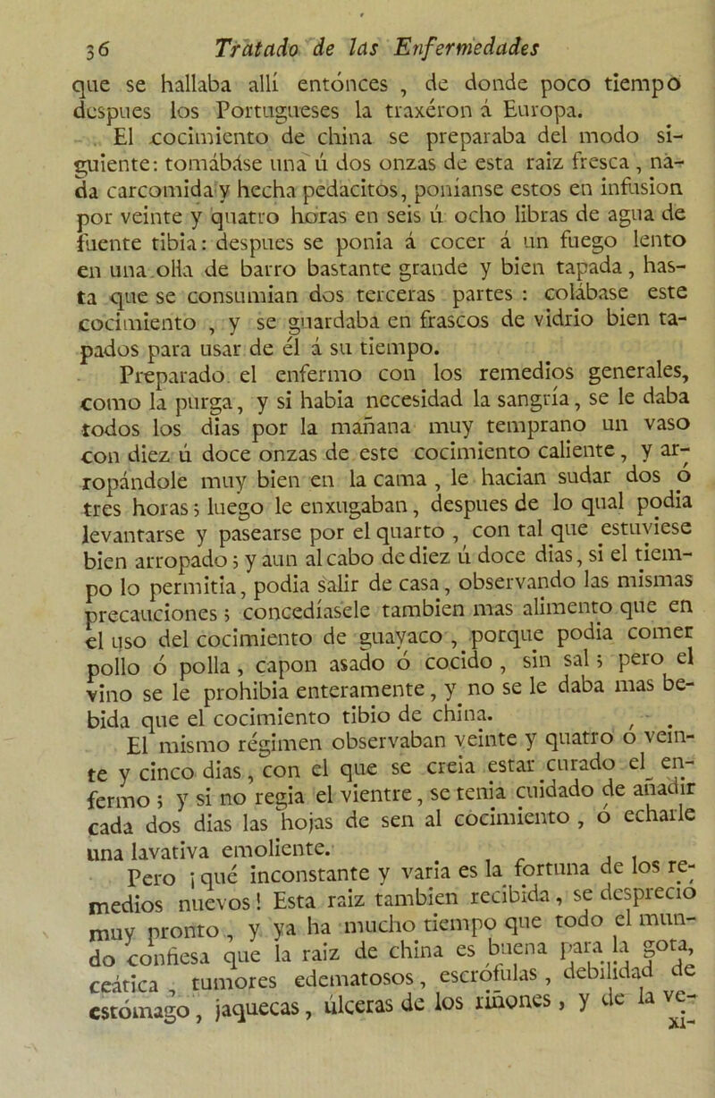 que se hallaba allí entonces , de donde poco tiempo después los Portugueses la traxéron d Europa. El .cocimiento de china se preparaba del modo si- guiente: tomábáse una ú dos onzas de esta raiz fresca , na- da carcomida y hecha pedacitos, poníanse estos en infusión por veinte y quatro horas en seis ú ocho libras de agua de fuente tibia: después se ponía á cocer á un fuego lento en una.olla de barro bastante grande y bien tapada, has- ta que se consumían dos terceras partes : colábase este cocimiento , y se guardaba en frascos de vidrio bien ta- pados para usar de él á su tiempo. Preparado, el enfermo con los remedios generales, como la purga, y si había necesidad la sangría, se le daba todos los dias por la mañana muy temprano un vaso con diez ú doce onzas de este cocimiento caliente, y ar- ropándole muy bien en la cama , le hacían sudar dos 6 tres horas; luego le enxugaban, después de lo qual podia levantarse y pasearse por el quarto , con tal que estuviese bien arropado; y aun al cabo de diez ú doce dias, si el tiem- po lo permitía, podia salir de casa, observando las mismas precauciones 5 concediasele también mas alimento que en el uso del cocimiento de guayaco , porque podia comer pollo ó polla , capón asado ó cocido , sin sal i pero el vino se le prohibía enteramente, y. no se le daba mas be- bida que el cocimiento tibio de china. / El mismo régimen observaban veinte y quatro o vein- te y cinco dias, con el que se creía estar curado el^ en- fermo ; y si no regia el vientre, se tenia cuidado de añadir cada dos dias las hojas de sen al cocimiento , o echarle una lavativa emoliente. 4 , . Pero i qué inconstante y varia es la fortuna de los re- medios nuevos! Esta raiz también recibida, se desprecio muy pronto , y ya ha mucho tiempo que todo el mun- do confiesa que la raiz de china es buena pata. la gota ceática tumores edematosos, escrófulas, debilidad de estómago, jaquecas, úlceras de los riñones, y de lave-