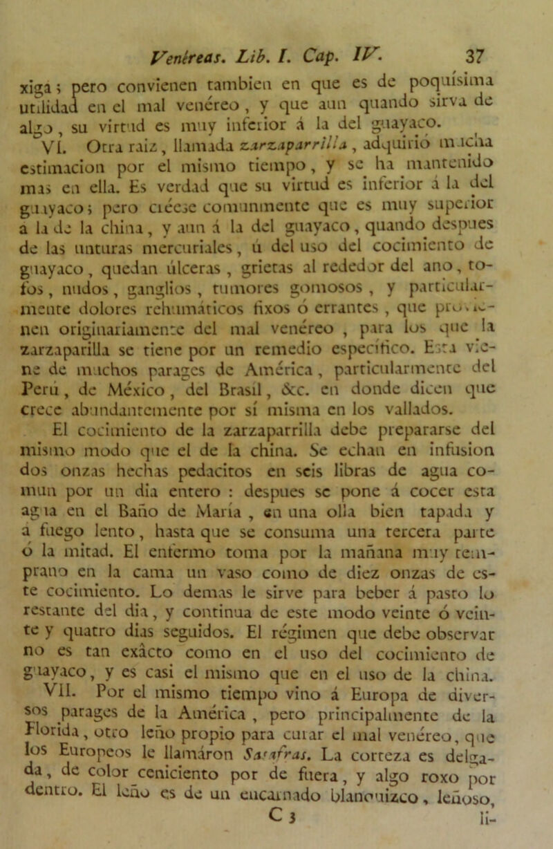 x¡ga; pero convienen también en que es de poquísima utilidad en el mal venéreo , y que aun quando sirva de algo, su virtud es muy inferior á la del guayaco. VI. Otra raíz, llamada zarzaparrilla, adquirió mucna estimación por el mismo tiempo, y se lia mantenido mis en ella. Es verdad que su virtud es interior á la del guayaco; pero ciéese comunmente que es muy superior a la de la china, y aun á la del guayaco, quando después de las unturas mercuriales, u del uso del cocimiento de guayaco, quedin úlceras , grietas al rededor del ano, to- fos , nudos, ganglios, tumores gomosos , y particular- mente dolores rehumáticos tixos ó errantes , que pro.ta- llen originariamente del mal venéreo , para los que la zarzaparilla se tiene por un remedio específico. Esta v.c- ne de muchos parages de América, particularmente del Perú , de México , del Brasil, &c. en donde dicen que crece abundantemente por sí misma en los vallados. El cocimiento de la zarzaparrilla debe prepararse del mismo modo que el de la china. Se echan en infusión dos onzas hechas pcdacitos en seis libras de agua co- mún por un dia entero : después se pone á cocer esta agua en el Baño de María , en una olla bien tapada y a fuego lento, hasta que se consuma una tercera parte ó la mitad. El enfermo toma por la mañana muy tem- prano en la cama un vaso como de diez onzas de es- te cocimiento. Lo demas le sirve para beber á pasto lo restante del dia, y continua de este modo veinte ó vein- te y quatro dias seguidos. El régimen que debe observar no es tan exacto como en el uso del cocimiento de guayaco, y es casi el mismo que en el uso de la china. Vil. Por el mismo tiempo vino á Europa de diver- sos parages de la América , pero principalmente de la Florida, otro leño propio para cuiar el mal venéreo, que los Europeos le llamaron Sasafras. La corteza es delga- da, de color ceniciento por de fuera, y algo roxo por dentro. El leño e.s de un encarnado blancuzco, leñoso.