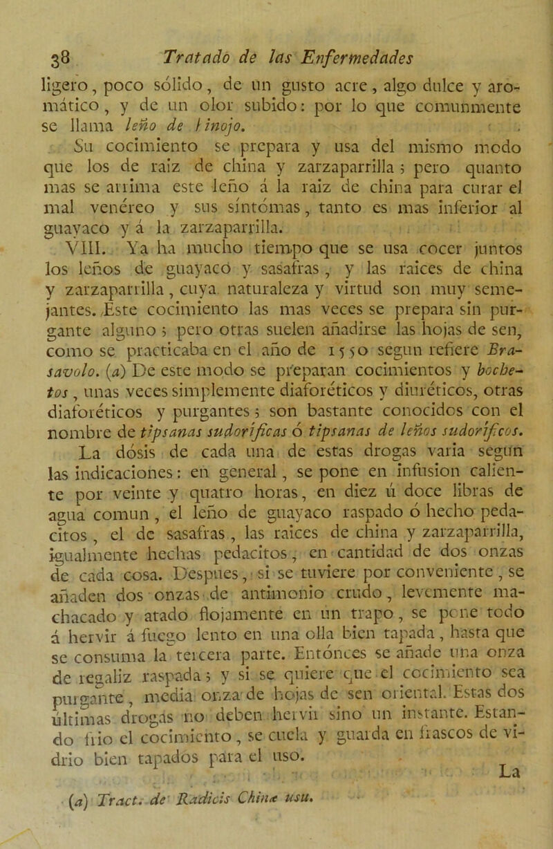ligero, poco sólido, de un gusto acre , algo dulce y aro- mático , y de un olor subido: por lo que comunmente se llama leño de \ inojo. Su cocimiento se prepara y usa del mismo modo que los de raíz de china y zarzaparrilla 5 pero quanto mas se anima este leño á la raiz de china para curar el mal venéreo y sus síntomas, tanto es mas inferior al guayaco y á la zarzaparrilla. VIII. Ya ha mucho tiempo que se usa cocer juntos los leños de guayaco y sasafras, y las raíces de china y zarzaparrilla, cuya naturaleza y virtud son muy seme- jantes. Este cocimiento las mas veces se prepara sin pur- gante alguno ^ pero otras suelen añadirse las hojas de sen, como se practicaba en el año de 15 50 según refiere Era- savolo. (a) De este modo se preparan cocimientos y boche- tos , unas veces simplemente diaforéticos y diuréticos, otras diaforéticos y purgantes; son bastante conocidos con el nombre de tipsanas sudoríficas ó tipsanas de leños sudoríficos. La dosis de cada una de estas drogas varia según las indicaciones: en general, se pone en infusión calien- te por veinte y quatro horas, en diez ú doce libras de agua común , el leño de guayaco raspado ó hecho peda- citos , el de sasafras , las raices de china y zarzaparrilla, igualmente hechas pedacitos, en cantidad de dos onzas de cada cosa. Después, si se tuviere por conveniente , se añaden dos onzas de antimonio crudo, levemente ma- chacado y atado flojamente en un trapo, se pene todo d hervir á fuego lento en una olla bien tapada, hasta que se consuma latercera parte. Entonces se añade una onza de recaliz raspada; y si se quiere que el cocimiento sea purgante, media onza de hojas de sen oriental. Estas dos últimas drogas rio deben hervir sino un instante. Estan- do frió el cocimiento , se cuela y guarda en fiascos de vi- drio bien tapados para el uso. (a) Tract. de Radiéis Chin* usu. La