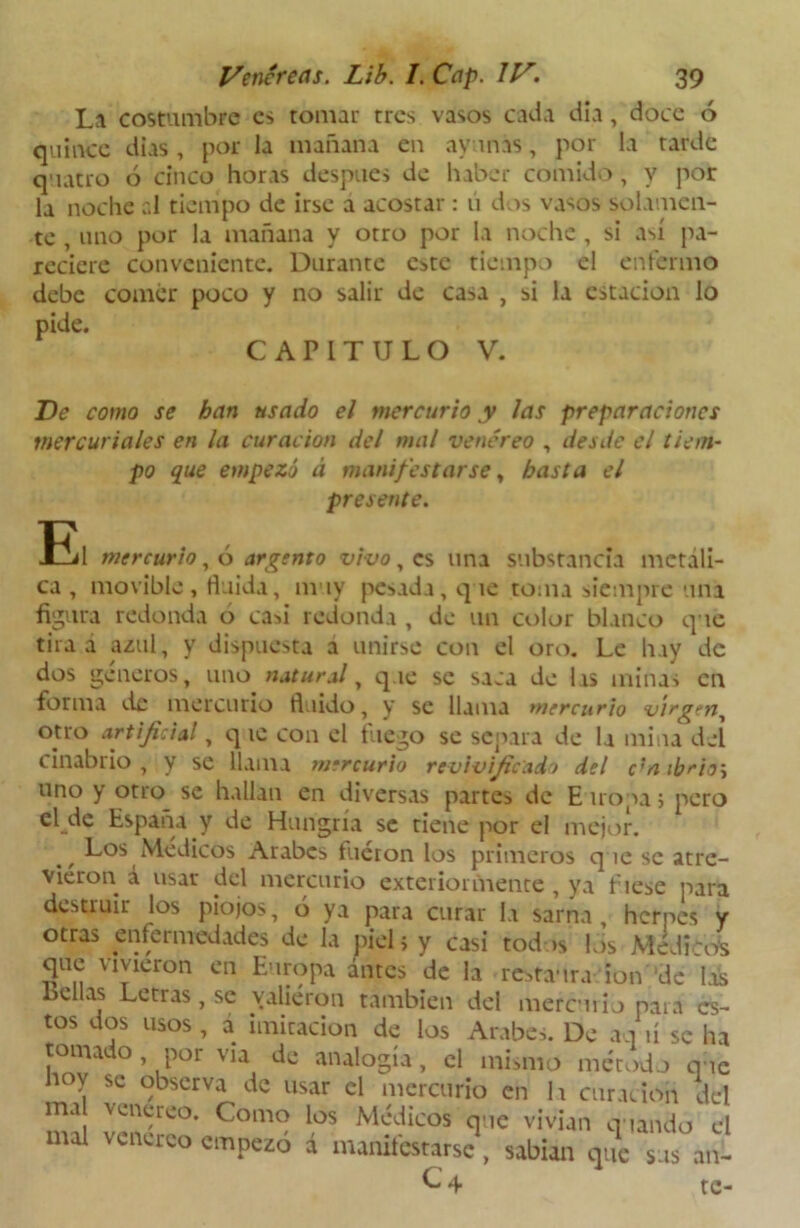 La costumbre es tomar tres vasos cada día, doce ó quince dias, por la mañana en ayunas, por la tarde quatro ó cinco horas después de haber comido, y por la noche ;.l tiempo de irse a acostar : ú dos vasos solamen- te , uno por la mañana y otro por la noche, si así pa- reciere conveniente. Durante este tiempo el enfermo debe comer poco y no salir de casa , si la estación lo pide. CAPITULO V. Ve como se han usado el mercurio y las preparaciones mercuriales en la curación del mal venéreo , desde el tiem- po que empezó á manifestarse, basta el presente. tUl mercurio, ó argento vivo, es una substancia metáli- ca , movible, huida, muy pesada, que toma siempre una figura redonda ó casi redonda , de un color blanco que tira a azul, y dispuesta a unirse con el oro. Le hay de dos géneros, uno natural, que se saca de las minas en forma de mercurio fluido, y se llama mercurio virgen, otro artificial, q te con el fuego se separa de la mina del cinabrio, y se llama mercurio revivificadó del c^mbrio\ uno y otro se hallan en diversas partes de E tropa; pero el de España y de Hungría se tiene por el mejor. w Los Médicos Arabes fueron los primeros que se atre- vieron á usar del mercurio extcrioimente , ya fíese para destruir los piojos, ó ya para curar la sarna, herpes y otras enfermedades de la piel, y casi todos los Médicos que vivieron en Europa antes de la restaura ion 'de Lis Bellas Letras, se valieron también del mercurio para es- tos dos usos, a imitación de los Arabes. De aq ú se ha tomado por via de analogía, el mismo método que hoy se observa de usar el mercurio en la curación del ma venéreo. Como los Médicos que vivían quando el mal venéreo empezó a manifestarse, sabían que sus an- C4 te-