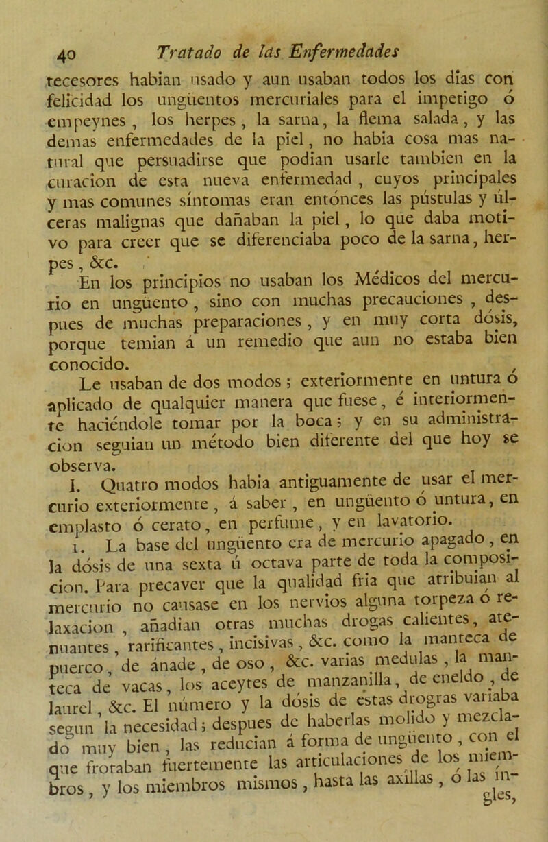 tecesores habían usado y aun usaban todos los días con felicidad los ungüentos mercuriales para el inapetigo ó empevnes , los herpes, la sarna, la flema salada, y las demas enfermedades de la piel, no había cosa mas na- tural que persuadirse que podian usarle también en la curación de esta nueva enfermedad , cuyos principales y mas comunes síntomas eran entonces las pústulas y úl- ceras malignas que dañaban la piel, lo que daba moti- vo para creer que se diferenciaba poco de la sarna, her- pes , &c. En los principios no usaban los Médicos del mercu- rio en ungüento , sino con muchas precauciones , des- pués de muchas preparaciones, y en muy corta dosis, porque temían á un remedio que aun no estaba bien conocido. Le usaban de dos modos; exteriormente. en untura o anlicado de qualquier manera que fuese, é interiormen- te haciéndole tomar por la boca; y en su administra- ción seguían un método bien diferente del que hoy se observa. i. Quatro modos habia antiguamente de usar el mer- curio exteríormente , á saber , en ungüento 6 untura, en emplasto ó cerato, en perfume, y en lavatorio. i. La base del ungüento era de mercurio apagado , en la dosis de una sexta ú octava parte de toda la composi- ción. Para precaver que la qnalidad fria que atribuían al mercurio no causase en los nervios alguna torpeza o re- laxácion , anadian otras muchas drogas calientes, ate- nuantes , rarificantes , incisivas , &c. como la manteca de puerco, de ánade , de oso , &c. varias medulas , la man- teca de vacas, los aceytes de manzanilla de eneldo , de laurel &c. El número y la dosis de estas drogias vanaba según’la necesidad; después de haberlas molido y mezcla- do^ muy bien , las reducían á forma de ungüento , con el que frotaban fuertemente las articulaciones de los míen - teos , y los miembros mismos, hasta las aúllas , o las m