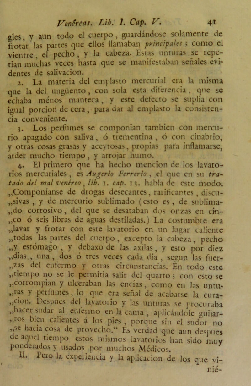 gles, y aun todo el cuerpo, guardándose solamente de frotar las partes que ellos llamaban principales i como el vientre , el pecho, y la cabeza, Éstas unturas se repe- tían muchas veces hasta que se manifestaban señales evi- dentes de salivación. 2. La materia del emplasto mercurial era la misma que la del ungüento, con sola esta diferencia, que se echaba menos manteca, y este defecto se suplía con igual porción de cera, para dar al emplasto la consisten- cia conveniente. 3. Los perfumes se componían también con mercu- rio apagado con saliva, 6 trementina, o con cinabrio, y otras cosas grasas y acevtosas, propias para inflamarse, arder mucho tiempo , y arrojar humo. 4. ti primero que ha hecho mención de los lavato- rios mercuriales , es Augerio lerrcrio , el que en su tra- tado dtl mal venéreo, lib. 1. cap. 13. habla de e*re modo. „Componíanse de drogas desecantes , raíihcartes, discu- „sivas , y de mercurio sublimado (esto es , de sublima- do corrosivo, del que se desataban dos onzas en cm- „co ó seis libras de aguas destiladas.) La costumbie era „lavar y frotar con este lavatorio en un lugar caliente „todas las partes del cuerpo, excepto la cabeza, pecho „y estómago , y debaxo de las axrlas, y esto por diez „dias , una , dos ó tres veces cada dia , según las iner- vé5 del enfermo y otras circunstancias. En rodo este „tiempo no se le permitía salir del quarto ; con esto se ,,corrompían y ulceraban las encías, como en las untu* „ras y perfumes, lo que era señal de acabarse la cura- „cion. Después del lavatoiio y las unturas se procuraba „hacer sudar al enfermo en la cama , aplicándole guiiar- ),r°s bien calientes á los pies , porque sin el sudor no „se hacia cosa de provecho.14 F.s verdad que aun después de aquel tiempo estos mismos lavatorios han sido muy ponderados y usados por muchos Médicos. 11. Pero la experiencia y la aplicación de los que v¡-