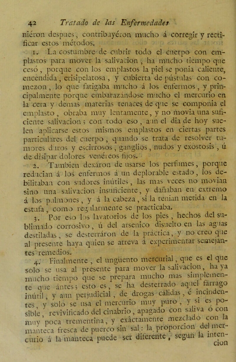 niéron después, contribuyeron mucho á corregir y recti- ficar estos métodos. 1. La costumbre de cubrir todo el cuerpo con em- plastos para mover la salivación , ha mucho tiempo que cesó , porque con los emplastos la piel se ponía caliente, encendida , erisipelatosa , y cubierta de pústulas con co- mezón , lo que fatigaba mucho á los enfermos, y prin- cipalmente porque embarazándose mucho el mercurio en la cera y demas materias tenaces de que se componía el emplasto , obraba muy lentamente, y no movía una sufi- ciente salivación 5 con todo eso , aun el dia de hoy sue- len aplicarse estos mismos emplastos en ciertas partes particulares del cuerpo, quando se trata de resolver tu- mores d iros y escirrosos , ganglios, nudos y exostosis , ú de disipar dolores venéreos fijos. 2. También dexáron de usarse los perfumes, porque reducían á los enfermos á un deplorable estado, los de- bilitaban con sudores inútiles, las mas veces no movían sino una salivación insuficiente, y dañaban en extremo d los pulmones, y á la cabeza, si la tenían metida en la estufa, como regularmente se practicaba. 3. Por eso 1 >s lavatorios de los pies, hechos del su- blimado corrosivo, ú del arsénico disuelto en las aguas destiladas, se desterraron de la práctica, y no creo que al presente haya quien se atreva á experimentar semejan- tes remedios. . 4. Finalmente , el ungüento mercurial, que es el que solo se usa al presente para mover la salivación, ha ya mucho tiempo que se prepara mucho mas simplemen- te que ántess esto es, se ha desterrado aquel fárrago inútil, y aun perjudicial, de drogas cálidas, e manden- tes Y solo se usa el mercurio muy puro, y si es po- sible revivificado del cinabrio, apagado con sahva o con muy 'poca trementina, y exactamente mezclas o con a manteca fresca de puerco sin sal: la. proporción de) mer- curio á la manteca puede ser diferente, según la inten-