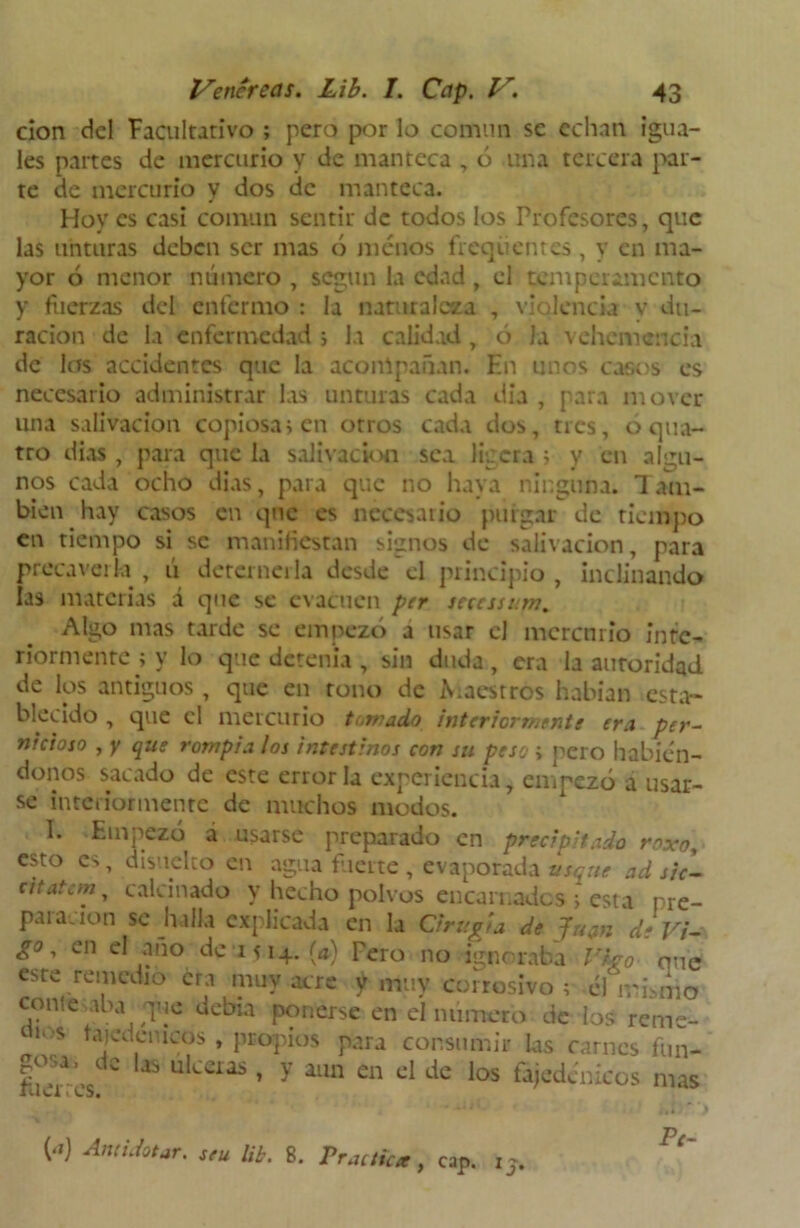 cion del Facultativo ; pero por lo común se echan igua- les partes de mercurio y de manteca , ó una tercera par- te de mercurio y dos de manteca. Hoy es casi común sentir de todos los Profesores, que las unturas deben ser mas ó menos frequentes , y en ma- yor ó menor número , según la edad , el temperamento y fuerzas del enfermo : la naturaleza , violencia v du- ración de la enfermedad ; la calidad , ó la vehemencia de las accidentes que la acompañan. En tinos casos es necesario administrar las unturas cada dia , para mover- una salivación copiosa i en otros cada dos, tres, 6 qua- tro dias , para que la salivación sea ligera> y en algu- nos cada ocho dias, para que no haya ninguna. Taín- bien hay casos en que es necesario purgar de tiempo en tiempo si se manifiestan signos de salivación, para precaverla , ti deterneila desde el principio , inclinando las materias á que se evacúen per scccssum. Algo mas tarde se empezó a usar el mercurio inte- riormente ; y lo que detenía , sin duda, era la autoridad de los antiguos , que en tono de iVaesrros habían esta- blecido , que el mercurio turrado interiormente era per- nicioso , y que rompía los intestinos con su peso ; pero habién- donos sacado de este error la experiencia, empezó a usar- se interiormente de muchos modos. 1. Empezó á usarse preparado en precipitado roxo, esto es, disuelto en agua fuerte , evaporada usqne ad sic- atatem, calcinado y hecho polvos encarnados i esta pre- paración se halla explicada en la Cirugía de Juan de Vi- go, en el año de 1514. (ai) Tero no ignoraba Vbo que este remedio era muy acre y muy. corrosivo ; el iranio come aba que debía ponerse en el numero de los reme- tí.«s tajedemeos , propios para consumir las carnes fun- &cdC Us uIceras» y ailn en el de Jos fijedcnfcos mas Pe- , cap. ij. H Amistar, seu lib. 8. Practica )