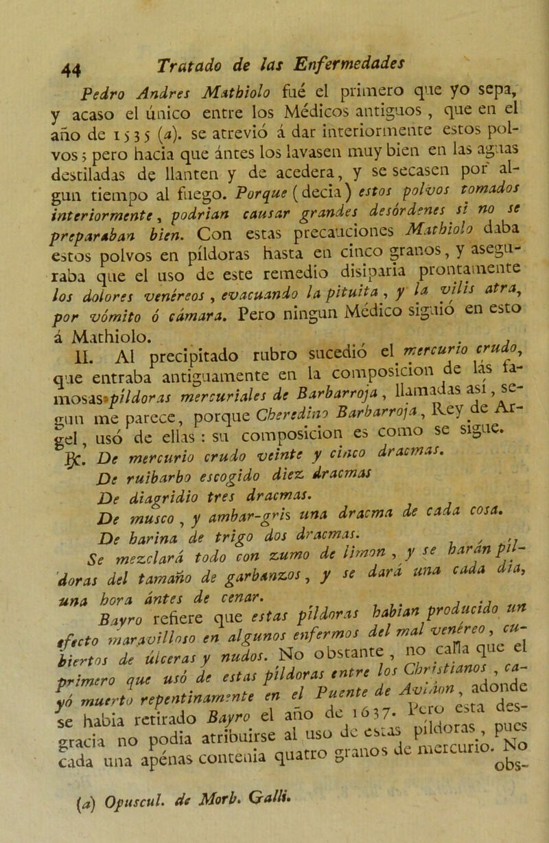 Pedro Andrés Mathiolo fue el primero que yo sepa, y acaso el úuico entre los Médicos antiguos , que en el año de 1535 (*). se atrevió á dar interiormente estos pol- vos ; pero hacia que antes los lavasen muy bien en las aguas destiladas de llantén y de acedera, y se secasen por al- gún tiempo al fuego. Porque (decia) estos polvos tomados interiormente, podrían causar grandes desordenes si no se preparaban bien. Con estas precauciones Mathiolo daba estos polvos en píldoras hasta en cinco granos, y asegu- raba que el uso de este remedio disiparía prontamente los dolores venéreos , evacuando la pituita , y la vi is atra, por vómito ó cámara. Pero ningún Médico siguió en esto á Mathiolo. , . , II. Al precipitado rubro sucedió el mercurio crudo, que entraba antiguamente en la composición e as a n\o$¿s>píldoras mercuriales de Barbarroja, llamadas asi se- cun me parece, porque Cberedino Barbarroja, Rey de Ar- gel, usó de ellas : su composición es como se sigue. J}¿ De mercurio crudo veinte y cinco dracmas. De ruibarbo escogido diez, dracmas De diagridio tres dracmas. De musco , y ambar-grh una dracma de cada cosa. De harina de trigo dos dracmas. / Se mezclará todo con zumo de limón , y se baran pil- doras del tamaño de garbanzos, y se dar a una cada día, una hora antes de cenar. Bayro refiere que estas píldoras habían producido efecto maravilloso en algunos enfermos del mal ^re0^U' lirios de úlceras y nudos. No obstante, no calla que el primero que usó de estas píldoras entre los Christianos , ca- pnmero que u r p de jivinon, adonde yó muerto repentinamente en el fuente ae , i habla retirado Bayro el ano de ,6,7. I^ ote gracia no podía atribuirse al uso Je ews prMoras^ cada una apenas contenía quatro gi an 0^s_ {a) Opuscul. de Morí. Gallé.