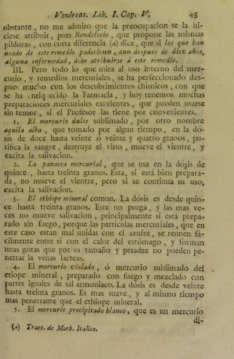 obstante , no me admiro que la preocupación se la hi- ciese atribuir, pues Rondelccio , que propone las mismas píldoras , con corta diferencia (a) dice, que si los que ban usado de este remedio padeciesen , aun después de diez anos, alguna enfermedad, dibe atribuirse d este remedio. 111. Pero todo lo que mira al uso interno del mer- curio , y remedios mercuriales, se ha perfeccionado des- pués mucho con los descubrimientos chimicos , con que se ha t.nriq :ecido la Farmacia, y hoy tenemos muchas preparaciones mercuriales excelentes , que pueden usarse sin temor , si el Profesor las tiene por convenientes. 1. El mercurio dulce sublimado , por otro nombre aquila alba , que tomado por algún tiempo, en la do- sis de doce hasta veinte o veinte y quatro granos, pu- rifica la sangre , destruye el virus , mueve el vientre, y excita la salivación. 2. La panacea mercurial, que se usa en la dó^is de quince , hasta treinta granos. Esta, si está bien prepara- da , no mueve el vientre, pero si se continua su uso, excita la salivación. 3. El etbiope mineral común. La dosis es desde quin- ce hasta treinta granos. Este no purga, y las mas ve- ces no mueve salivación , principalmente si está prepa- rado sin fuego, porque las partículas mercuriales, que en este caso están mal unidas con el azufre , se reúnen fá- cilmente entre sí con el calor del estómago , y forman unas gotas que por su tamaño y pesadez no pueden pe- netrar la venas lácteas. 4. El mercurio violado, ó mercurio sublimado del etiope mineral , preparado con fuego y mezclado con partes iguales de sal armoniaco. La dosis es desde veinte hasta treinta granos. Es mas suave, y al mismo tiempo mas penetrante que el ethiope mineral. 5. El mercurio precipitado blanco, que es un mercurio ’ d¡- (í1) Tract. de Morb. Itálico.