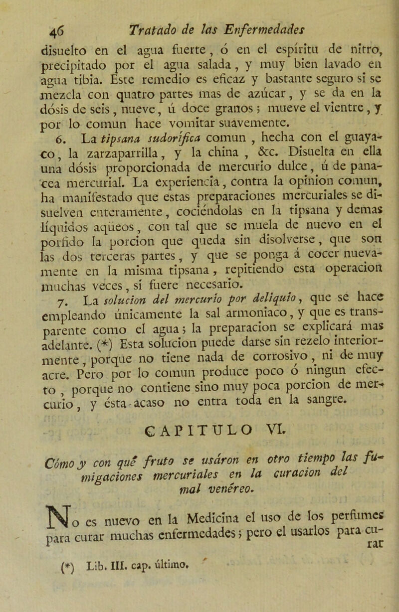 ciisuelto en el agua fuerte, 6 en el espíritu de nitro, precipitado por el agua salada, y muy bien lavado en agua tibia. Este remedio es eficaz y bastante seguro si se mezcla con quatro partes mas de azúcar, y se da en la dosis de seis, nueve, ú doce granos ; mueve el vientre, y por lo común hace vomitar suavemente. 6. La tipsana sudorífica común , hecha con el guaya- co, la zarzaparrilla, y la china , &c. Disuelta en ella una dosis proporcionada de mercurio dulce, ú de pana- cea mercurial. La experiencia, contra la opinión común, ha manifestado que estas preparaciones mercuriales se di- suelven enteramente, cociéndolas en la tipsana y demas líquidos aqüeos, con tal que se muela de nuevo en el pórfido la porción que queda sin disolverse, que son las dos terceras partes, y que se ponga á cocer nueva- mente en la misma tipsana, repitiendo esta operación muchas veces, sí fuere necesario. 7. La solución del mercurio por deliquio, que se hace empleando únicamente la sal armoniaco, y que es trans- parente como el agua j la preparación se explicará mas adelante. (*) Esta solución puede darse sin rezeto interior- mente , porque no tiene nada de corrosivoni de muy acre. Pero por lo común produce poco ó ningún efec- to , porque no contiene sino muy poca porción de mer- curio , y ésta acaso no entra toda en la sangre. CAPITULO VI. Cómo y con qué fruto se usaron en otro tiempo las fu- migaciones mercuriales en la curación del mal venéreo. No es nuevo en la Medicina el uso de los perfumes para curar muchas enfermedades 5 pero el usarlos para cu- r rar (*) Lib. III. cap. último.