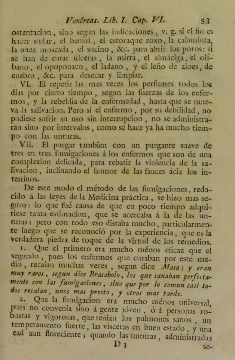 ostentación , sin a según las indicaciones , v. g. si el fin es hicer sidir, el benjuí, el estoraque roxo, la calaminta, la nuez m >$cada , el sucino, &c. para abrir los poros: si se han de curar ulceras, la mirra, el almáciga, el olí- bano , el opoponaco , el ladano , y el leño de aloes, de enebro , &c. para desecar y limpiar. Vi. El repetir las mas veces los perfumes todos los dias por cierto tiempo , según las fuerzas de los enfer- mos , y la rebeldía de la enfermedad, hasta que se mue- va h salivación. Pero si el enfermo , por su debilidad , no pudiese sufrir su uso sin interrupción , no se administra- rán sino por intervalos , como se hace ya ha mucho tiem- po con las unturas. Vil. El purgar también con un purgante suave de tres en tres fumigaciones á los enfermos que son de una complexión delicada, para rebatir la violencia de la sa- livación , inclinando el humor de las fauces ácia los in- testinos. De este modo el método de las fumigaciones, redu- cido á las leyes de la Medicina práctica , se hizo mas se- guro: lo que fue causa de que en poco tiempo adqui- riese tanta estimación, que se acercaba á la de las un- turas; pero con todo eso distaba mucho, particularmen- te luego que se reconoció por la experiencia, que es la verdadera piedra de toque de la virtud de los remedios. 1. Que el primero era mucho menos eficaz que el segundo , pues los enfermos que curaban por este me- dio , recaian muchas veces , según dice Masa 5 y eran muy raros, según dice Brasabolo, los que sanaban perfecta- mente con las fumigaciones, sino que por lo común casi to- dos recaian, unos mas presto , y otros mas tarde. 2. Que la fumigación era mucho menos universal pues no convenia sino á gente joven , ó á personas ro- bustas y vigorosas, que tenían los pulmones sanos un temperamento fuerte, las visceras en buen estado , y una ead aun floreciente i quando las unturas, administradas ^ J se-