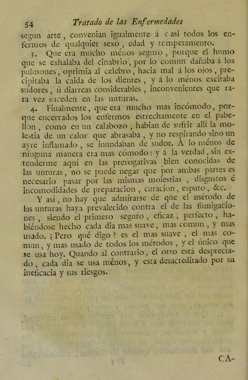 según arte , convenían igualmente á c asi todos los en- fermos de qualquier sexo , edad y temperamento. 3. Que era mucho menos seguro , poique el humo que se exhalaba del cinabrio, por lo común dañaba á los pulmones, oprimía al celebro, hacia mal á los ojos, pre- cipitaba la caida de los dientes , y a lo menos excitaba sudores, ú diarreas considerables , inconvenientes que ra- ra vez suceden en las unturas. 4. finalmente, que era mucho mas incomodo, por- que encerrados los enfermos estrechamente en el pabe- llón , como en un calabozo , habían de sufrir allí la mo- lestia de un calor que abrasaba, y no respirando sino un ay re inflamado , se inundaban de sudor. A lo menos de ninguna manera era mas cómodo: y á la verdad, sin ex- tenderme aquí en las prerogativas bien conocidas de las unturas, no se puede negar que por ambas, paites es necesario pasar por las mismas molestias , disgustos e incomodidades de preparación , curación, esputo, &c. Y así, no hay que admirarse de que el método de las unturas haya prevalecido contra el de las fumigacio- nes , siendo el primero seguro , eficaz , perfecto , ha- biéndose hecho cada dia mas suave , mas común , y mas usádo. < Pero qué digo 'i es el mas suave , el mas co- mún , y mas usado de todos los métodos , y el único que se usa hoy. Quando al contrario, el otro está despiecia- do , cada dia se usa menos, y esta desacreditado por su ineficacia y sus riesgos. CA-