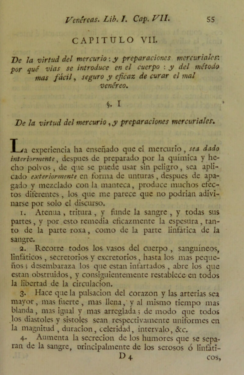 CAPITULO VIL De Ja virtud del mercurio : y preparaciones mercuriales': por qué vías se introduce en el cuerpo : y del método mas fácil, seguro y eficaz de curar el mal venéreo. S- I De la virtud del mercurio, y preparaciones mercuriales. L/a experiencia ha enseñado que el mercurio, sea dado interiormente, después de preparado por la química y he- cho polvos , de que se puede usar sin peligro, sea apli- cado exteriormente en forma de unturas, después de apa- gado y mezclado con la manteca, produce muchos efec- tos diferentes , los que me parece que no podrían adivi- narse por solo el discurso. 1. Atenúa , tritura , y funde la sangre , y todas sus partes, y por esto remedia dicazmente la espesura, tan- to de la parte roxa, como de la parte linfática de la sangre. 2. Recorre todos los vasos del cuerpo , sanguíneos, linfáticos, secretorios y excretorios, hasta los mas peque- ños ; desembaraza los que están infartados , abre los que están obstruidos, y consiguientemente restablece en todos la libertad de la circulación. 3. Hace que la pulsación del corazón y las arterias sea mayor, mas fuerte, mas llena,'y al mismo tiempo mas blanda, mas igual y mas arreglada; de modo que todos los diastoles y sístoles sean respectivamente uniformes en la magnitud , duración, celeridad, intervalo, &c. 4. Aumenta la secreción de los humores que se sepa- ran de la sangre, orincipalmentc de los serosos ó linfáti- D 4- eos.