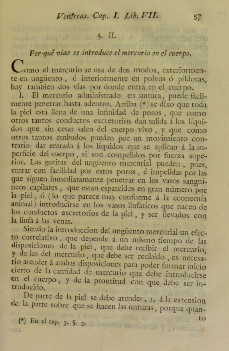 Por-qué vías se introduce el mercurio en el cuerpo. O^omo el mercurio se usa de dos modos, exteriormen- te en ungüento , é interiormente en polvos ó píldoras, hay también dos vías por donde entra en el cuerpo. I. El mercurio administrado en untura, puede fácil- mente penetrar hasta adentro. Arriba (*) se dixo que toda la piel esta llena de una infinidad de poros , que como otros tantos conductos excretorios dan salida á los líqui- dos que sin cesar salen del cuerpo vivo , y que como otros tantos embudos pueden por un movimiento con- trario. dar entrada á los líquidos que se aplican á la su- perficie del cuerpo , si son compclidos por fuerza supe- rior. Las gotitas del ungüento mercurial pueden , pues, entrar con facilidad por estos poros, é impelidas por las que siguen inmediatamente penetrar en los vasos sanguí- neos capilares , que están esparcidos en gran número por la piel, ó (lo que parece mas conforme á Ja economía animal) introducirse en los vasos linfáticos que nacen de los conductos excretorios de la piel, y ser llevados con la linfa á las venas. Siendo la introducción del ungüento mercurial un efec- to coi relativo , que depende á un mismo tiempo de las disposiciones de la piel, que debe recibir el mercurio y de las del mercurio, que debe ser recibido re n (*) En el cap. 3. §. 3. to