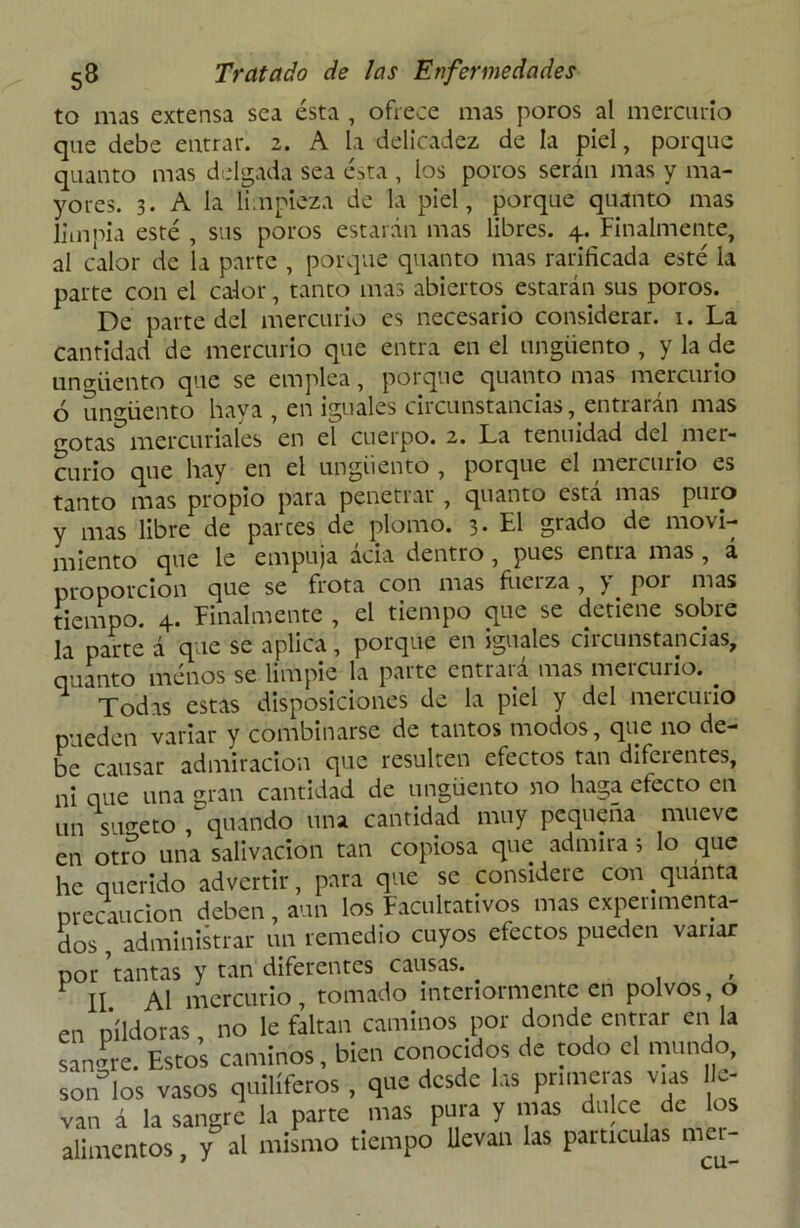 to mas extensa sea ésta , ofrece mas poros al mercurio que debe entrar. 2. A la delicadez de la piel, porque quanto mas delgada sea ésta , ios poros serán mas y ma- yores. 3. A la limpieza de la piel, porque quanto mas limpia esté , sus poros estarán mas libres. 4. Finalmente, al calor de la parte , porque quanto mas rarificada esté la parte con el calor, tanto mas abiertos estarán sus poros. De parte del mercurio es necesario considerar. 1. La cantidad de mercurio que entra en el ungüento , y la de ungüento que se emplea, porque quanto mas mercurio ó ungüento haya , en iguales circunstancias, entrarán mas gotas^mercuriales en el cuerpo. 2. La tenuidad del mer- curio que hay en el ungüento , porque el mercurio es tanto mas propio para penetrar , quanto está mas puro y mas libre de parces de plomo. 3. El grado de movi- miento que le empuja acia dentro , pues entra mas , a proporción que se frota con mas fuerza, y por mas tiempo. 4. Finalmente , el tiempo que se detiene sobre la parte á que se aplica, porque en iguales circunstancias, quanto ménos se limpie la parte entrará mas mercurio. . Todas estas disposiciones de la piel y del mercurio pueden variar y combinarse de tantos modos, que no de- be causar admiración que resulten efectos tan diferentes, ni que una gran cantidad de ungüento no haga efecto en un sujeto ,guando una cantidad muy pequeña mueve en otro una salivación tan copiosa que admira i lo que he querido advertir, para que se considere con quanta precaución deben , aun los Facultativos mas experimenta- dos , administrar un remedio cuyos efectos pueden variar por tantas y tan diferentes causas. , II Al mercurio, tomado interiormente en polvos, o en píldoras, no le faltan caminos por donde entrar en la sanare. Estos caminos, bien conocidos de todo el mundo, soiTlos vasos quilíferos , que desde las primeras vías lle- van á la sangre la parte mas pura y mas dulce de alimentos, y al mismo tiempo llevan las partículas mea-