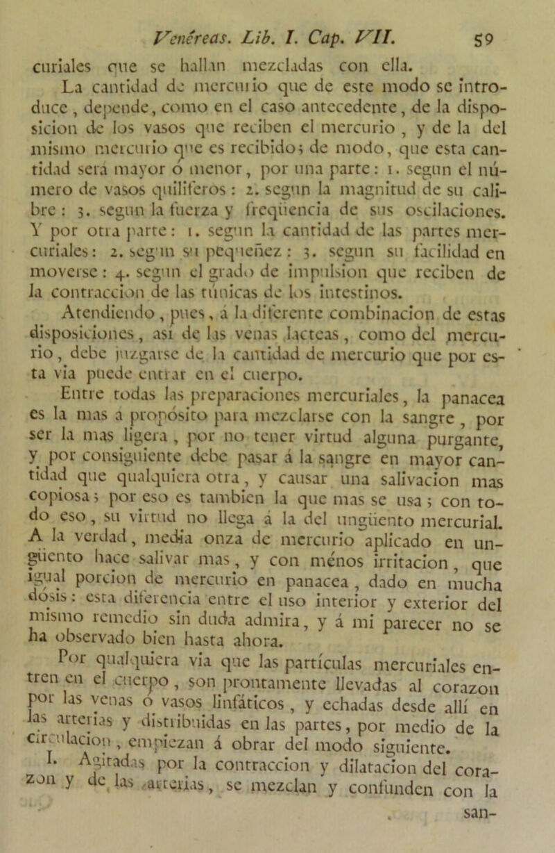 curiales ene se hallan mezcladas con ella. La cantidad de mcrcm io que de este modo se intro- duce , depende, como en el caso antecedente, de la dispo- sición de los vasos que reciben el mercurio , y de la del mismo meteutio cp^c es recibidos de modo, que esta can- tidad sera mayor o menor, por una parte: i. según el nú- mero de vasos quinteros : 2. según la magnitud de su cali- bre : 3. según la tuerza y freqiiencia de sus oscilaciones. Y por otia parte: i. según la cantidad de las partes mer- curiales: 2. según su pequenez : 3. según su facilidad en moverse: 4. según el grado de impulsión que reciben de ia contracción de las túnicas de los intestinos. Atendiendo, pues, a la diferente combinación de estas disposiciones, asi délas venas lácteas, como del mercu- rio, debe juzgarse de la cantidad de mercurio que por es- ta via puede entrar en el cuerpo. Entre todas las preparaciones mercuriales, la panacea es la mas a propósito para mezclarse con la sangre , por ser la mas ligera , por no tener virtud alguna purgante y por consiguiente debe pasar d la sangre en mayor can- tidad que quaIquiera otra, y causar una salivación mas copiosa i por eso es también la que mas se usa i con to- do eso, su virtud no llega a la del ungüento mercurial. A la verdad, media onza de mercurio aplicado en un- güento hace salivar mas, y con menos irritación , que igual porción de mercurio en panacea , dado en mucha dosis: esta diferencia entre el uso interior y exterior del mismo remedio sin duda admira, y d mi parecer no se ha observado bien hasta ahora. Por qualquiera vía que las partículas mercuriales en- tren en el cuerpo, son prontamente llevadas al corazón por las venas o vasos. linfáticos , y echadas desde allí en Jas arterias y distribuidas en las partes, por medio de la emulación, empiezan d obrar del modo siguiente. I. Agitadas por la contracción y dilatación del cora- zón y de las arterias, se mezclan y confunden con la san-