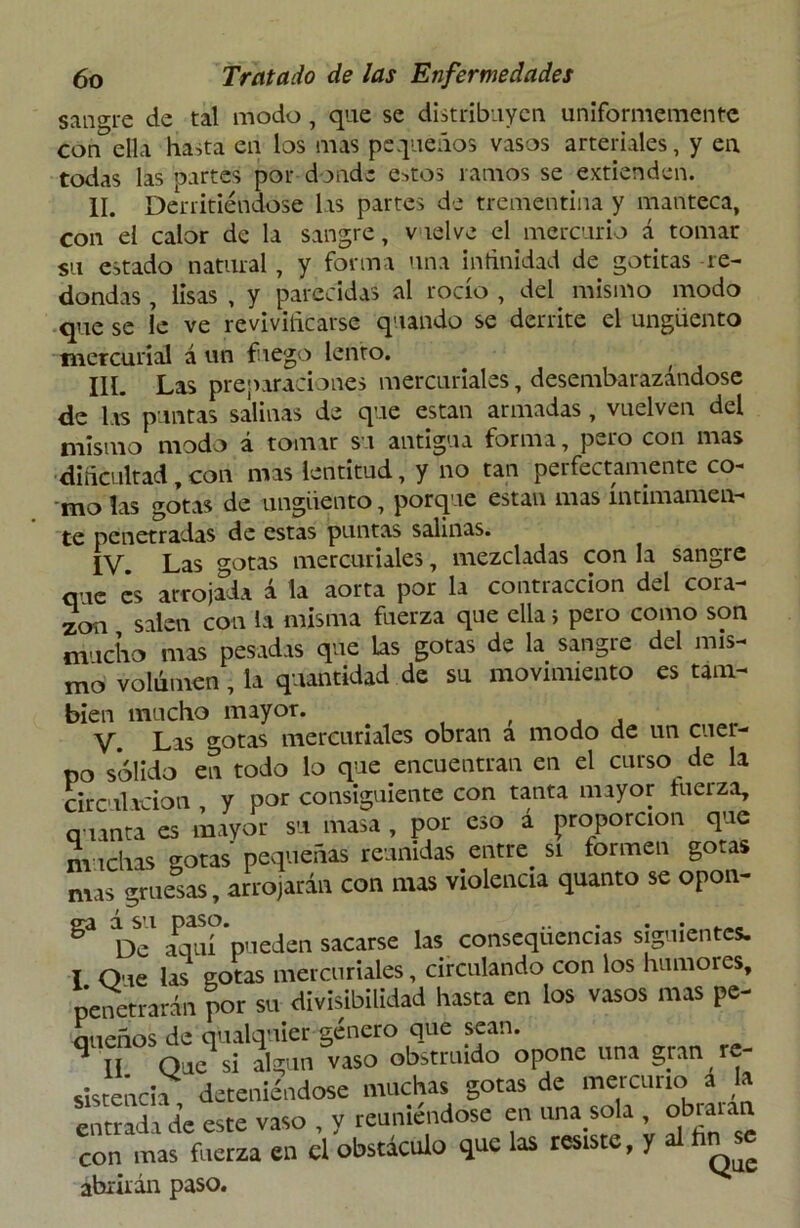 sangre de tal modo, que se distribuyen, uniformemente con ella hasta en los mas pequeños vasos arteriales, y en todas las partes por donde e>tos ramos se extienden. II. Derritiéndose las partes de trementina y manteca, con el calor de la sangre, vielve el mercurio á tomar su estado natural, y forma una infinidad de gotitas re- dondas , lisas , y parecidas al rocío , del mismo modo que se le ve revivificarse quando se derrite el ungüento mercurial á un fuego lento. IIL Las preparaciones mercuriales, desembarazándose de las puntas salinas de que están armadas, vuelven del mismo modo á tomar su antigua forma, pero con mas dificultad,con mas lentitud, y no tan perfectamente co- mo las gotas de ungüento, porque están mas íntimamen- te penetradas de estas puntas salinas. IV. Las gotas mercuriales, mezcladas con la sangre que es arrojada á la aorta por la contracción del cora- zón salen con la misma fuerza que ella ¡ pero como son mucho mas pesadas que las gotas de la sangre del mis- mo volumen, la quantidad de su movimiento es tam- bién mucho mayor. V. Las gotas mercuriales obran a modo de un cuer- po sólido en todo lo que encuentran en el curso de la circulación y por consiguiente con tanta mayor tuerza, quinta es mayor su masa , por eso á proporción que muchas gotas pequeñas reunidas entre, si formen gotas mas gruesas, arrojarán con mas violencia quanto se opon- en á su paso. De aquí pueden sacarse las consequencias siguientes. I Oue las gotas mercuriales, circulando con los humores, penetrarán por su divisibilidad hasta en los vasos mas pe- aueños de qualquier género que sean. 9 II Quesi algún vaso obstruido opone una gran re- sistencia deteniéndose muchas gotas de mercurio a la entrada de este vaso , y reuniéndose en una.sola , obiaian con mas fuerza en el obstáculo que las resiste, y al abrirán paso.