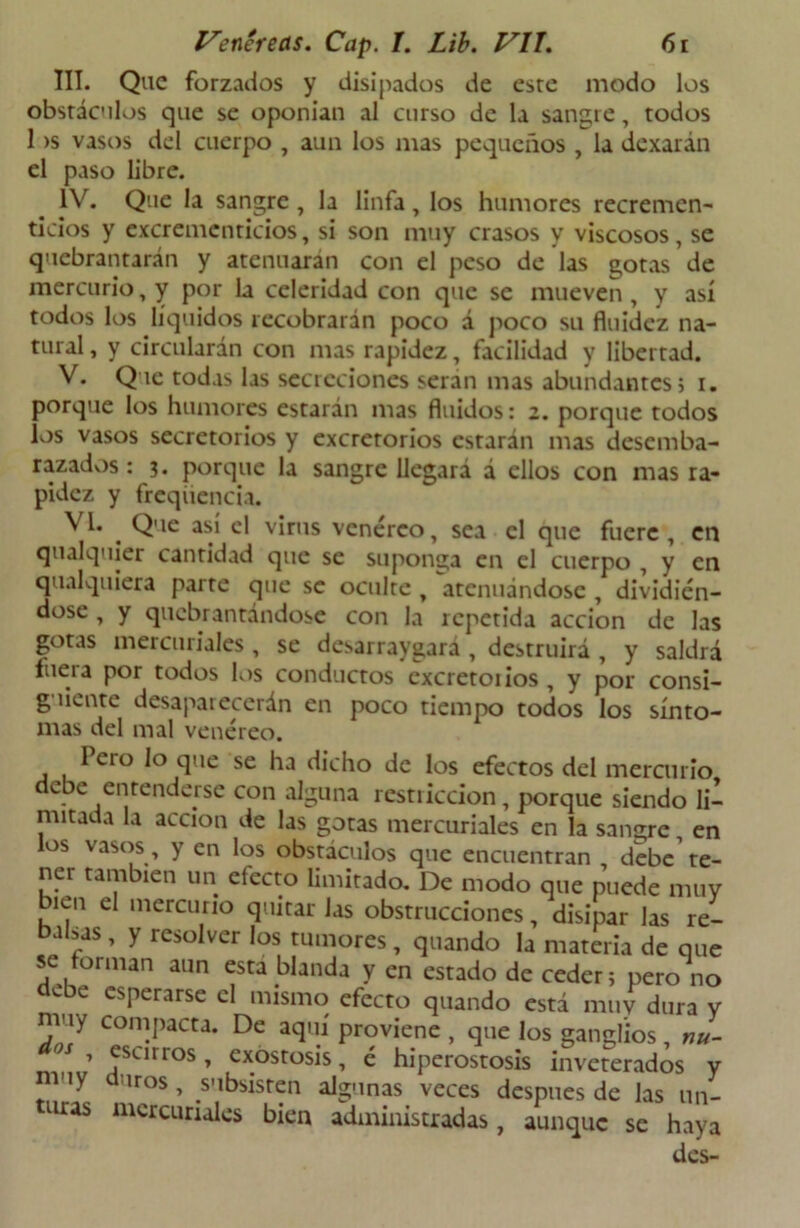 III. Que forzados y disipados de este modo los obstáculos que se oponían al curso de la sangre, todos 1 >s vasos del cuerpo , aun los mas pequeños , la dexarán el paso libre. IV. Que la sangre , la linfa , los humores recremen- ticios y excrementicios, si son muy crasos y viscosos, se quebrantarán y atenuaran con el peso de las gotas de mercurio, y por la celeridad con que se mueven , y así todos los líquidos recobrarán poco á poco su fluidez na- tural , y circularán con mas rapidez, facilidad y libertad. V. Que todas las secreciones serán mas abundantes» i. porque los humores estarán mas fluidos: z. porque todos los vasos secretorios y excretorios estarán mas desemba- razados : 3. porque la sangre llegará á ellos con mas ra- pidez y freqiiencia. VI. . Que asu el virus venéreo, sea el que fuere, en qualquier cantidad que se suponga en el cuerpo , y en cualquiera parte que se oculte , Atenuándose , dividién- dose , y quebrantándose con la repetida acción de las gotas mercuriales , se desarraigará , destruirá , y saldrá luera por todos los conductos excretónos, y por consi- g íiente desaparecerán en poco tiempo todos los sínto- mas del mal venéreo. Icio lo que se ha dicho de los efectos del mercurio debe entenderse con alguna rcstiiccion, porque siendo li- mitada la acción de las gotas mercuriales en la sangre, en los vasos, y en los obstáculos que encuentran debe te- ner también un efecto limitado. De modo que puede muy bien el mercurio quitar Jas obstrucciones, disipar las re- balsas , y resolver los tumores, quando la materia de que se forman aun esta blanda y en estado de ceder; pero no debe esperarse el mismo efecto quando está muy dura y muy compacta. De aquí proviene , que los ganglios , nu- 05 ’ esarr°s, exóstosis, é hiperostosis inveterados y duros , subsisten algunas veces después de las un- mcrcuriales bien administradas, aunque se haya des- dos muy turas