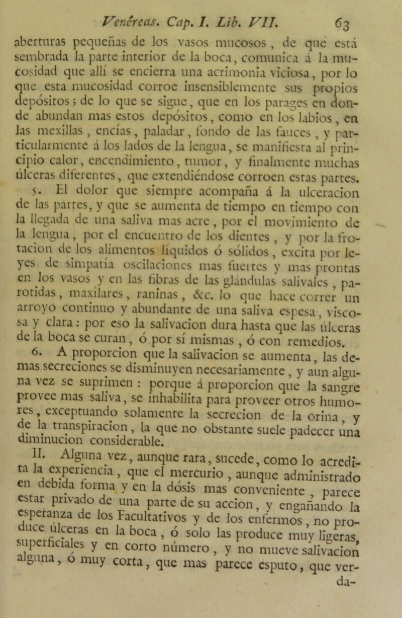 aberturas pequeñas de los vasos mucosos, de que está sembrada la parte interior de la boca, comunica á la mu- cosidad que allí se encierra una acrimonia viciosa, por lo que esta mucosidad corroe insensiblemente sus propios depósitos; de lo que se sigue, que en los parages en don- de abundan mas estos depósitos, como en los labios , en Jas mexillas, encías, paladar, fondo de las fauces , y par- ticularmente a los lados de la lengua, se manifiesta al prin- cipio calor, encendimiento, tumor, y finalmente muchas úlceras diferentes, que extendiéndose corroen estas partes. 5. El dolor que siempre acompaña á la ulceración de las partes, y que se aumenta de tiempo en tiempo con la llegada de una saliva mas acre, por el movimiento de la lengua, por el encuentro de los dientes , y por la fro- tación de los alimentos líquidos ó sólidos, excita por lc- }cs de simpatía oscilaciones mas Incites y mas prontas en los vasos y en las fibras de las glándulas salivales , pa- rótidas, maxilares, raninas, 6cc. lo que hace correr un arroyo continuo y abundante de una saliva espesa, visco- sa y clara: por eso la salivación dura hasta que las úlceras de la boca se curan, ó por sí mismas , ó con remedios. 6. A proporción que la salivación se aumenta, las de- mas secreciones se disminuyen necesariamente , y aun algu- na vez se suprimen : porque á proporción que la sangre provee mas saliva, se inhabilita para proveer otros humo- res , exceptuando solamente la secreción de la orina y de la transpiración, la que no obstante suele padecer una diminución considerable. y no mueve salivación arcce esputo, que ver- da-