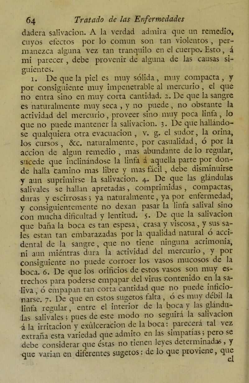 dadera salivación. A la verdad admira que un remedio, cuyos efectos por lo común son tan violentos , per- manezca alguna vez tan tranquilo en el cuerpo. Esto, á mi parecer , debe provenir de alguna de las causas si- guientes. i. De que la piel es muy sólida, muy compacta, y por consiguiente muy impenetrable al mercurio, el que no entra sino en muy corta cantidad. 2. De que la sangre es naturalmente muy seca , y no puede, no obstante la actividad del mercurio, proveer sino muy poca linfa, lo que no puede mantener la salivación. 3. De que hallándo- se qualquiera otra evacuación , v. g. el sudor, la orina, los cursos , &c. naturalmente, por casualidad, ó por la acción de algún remedio , mas abundante de lo regular, sucede que inclinándose la linfa á aquella parte por don- de halla Camino mas libre y mas fácil, debe disminuirse y aun suprimirse la salivación. 4. De que las glándulas salivales se hallan apretadas, comprimidas , compactas, duras y escirrosas 3 ya naturalmente, ya por enfermedad, y consiguientemente no dexan pasar la linfa salival sino con mucha dificultad y lentitud. 5. De que la salivación que baña la boca es tan espesa, crasa y viscosa, y sus sa- les están tan embarazadas por la qualidad natural ó acci- dental de la sangre, que no tiene ninguna acrimonia, ni aun miéntras dura la actividad del mercurio, y por consiguiente no puede corroer los vasos mucosos de la boca.^ó. De que los orificios de estos vasos son muy es- trechos para poderse empapar del virus contenido en la sa- liva , ó empapan tan corta cantidad que no puede inficio- narse. 7. De que en estos sugetos falta, ó es muy débil la linfa regular, entre el interior de la boca y las glándu- las salivales ;pues de este modo no seguirá la salivación á la irritación y exulceracion de la boca: parecerá tal vez extraña esta variedad que admito en las simpatías \ pero se debe considerar que éstas no tienen leyes deteiminadas, y que varían en diferentes sugetos: de lo que proviene, que