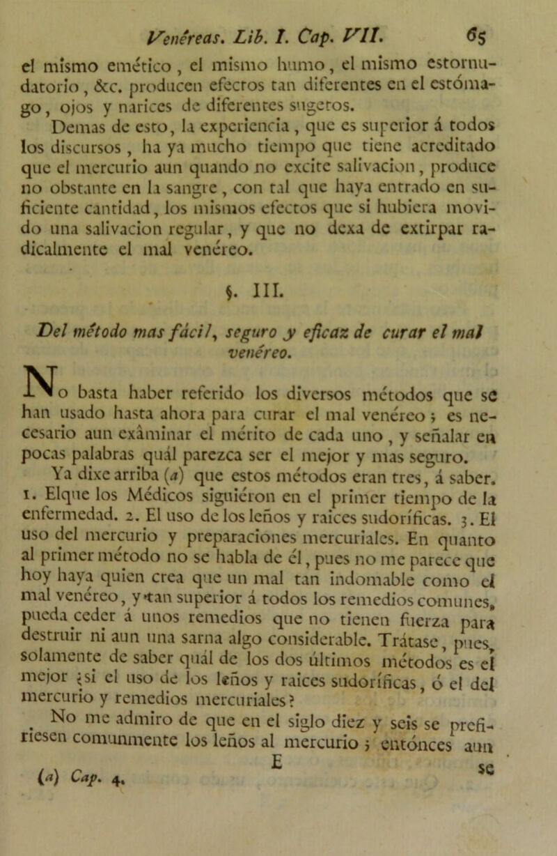 d mismo emético, el mismo humo, el mismo estornu- datorio , &c. producen efectos tan diferentes en el estóma- go , ojos y narices de diferentes sugetos. Demas de esto, la experiencia , que es superior á todos los discursos, ha ya mucho tiempo que tiene acreditado que el mercurio aun quando no excite salivación, produce no obstante en la sangre, con tal que haya entrado en su- ficiente cantidad, los mismos efectos que si hubiera movi- do una salivación regular, y que no dexa de extirpar ra- dicalmente el mal venéreo. *. III. Del método mas fácil, seguro y eficaz de curar el mal venéreo. N o basta haber referido los diversos métodos que se han usado hasta ahora para curar el mal venéreo i es ne- cesario aun examinar el mérito de cada uno , y señalar en pocas palabras quál parezca ser el mejor y mas seguro. Ya dixe arriba (a) que estos métodos eran tres, á saber. 1. Elquc los Médicos siguieron en el primer tiempo de la enfermedad. 2. El uso de los leños y raíces sudoríficas. 3. El uso del mercurio y preparaciones mercuriales. En quanto al primer método no se habla de él, pues no me parece que hoy haya quien crea que un mal tan indomable como el mal venéreo, y tan superior á todos los remedios comunes, pueda ceder á unos remedios que no tienen fuerza para destruir ni aun una sarna algo considerable. Trátase, pues solamente de saber quál de los dos últimos métodos es eí mejor ¿si el uso de los leños y raíces sudoríficas, ó el del mercurio y remedios mercuriales? . No mc admiro de que en el siglo diez y seis se prefi- riesen comunmente los leños al mercurio } entonces aun (a) Cap. 4. SC