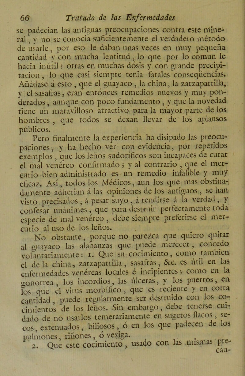 se padecían las antiguas preocupaciones contra este mine- ral , y no se conocía suficientemente el verdadero método de usarle, por eso le daban unas veces en muy pequeña cantidad y con mucha lentitud, lo que por lo común le hacia inútil; otras en muchas dosis y con grande precipi- tación , lo que casi siempre tenia fatales conseqüencias. Añádase á esto , que el guayaco , la china, la zarzaparrilla, y el sasafras, eran entonces remedios nuevos y muy pon- derados , aunque con poco fundamento , y que la novedad tiene un maravilloso atractivo para la mayor paite de los hombres , que todos se dexan llevar de los aplausos públicos. Pero finalmente la experiencia ha disipado las preocu- paciones, y ha hecho ver con evidencia, por repetidos exemplos , que los leños sudoríficos son incapaces de curar el mal venéreo confirmado ; y al contrario , que el mer- curio bien administrado es un remedio infalible y muy eficaz. Así, todos los Médicos, aun los que mas obstina- damente adherían á las opiniones de los antiguos, se han visto precisados, á pesar suyo , á rendirse á la verdad , y confesar unánimes , que para destruir perfectamente toda especie de mal venéreo , debe siempre preferirse el mer- curio al uso de los leños. No obstante, porque no parezca que quiero quitar al guayaco las alabanzas que puede merecer, concedo voluntariamente: i. Que su cocimiento, como también el déla china, zarzaparrilla, sasafras, &c. es útil en las enfermedades venéreas locales é incipientes; como en la gonorrea , los incordios, las ulceras, y los puerros, en los que el virus morbífico , que es reciente y en corta cantidad , puede regularmente ser destruido con los co- cimientos de los leños. Sin embargo, debe tenerse cui- dado de no usarlos temerariamente en sugetos flacos, se- cos , extenuados, biliosos, ó en los que padecen de los pulmones, riñones, o vexiga. i 2. Que este cocimiento, usado con las mismas pie- ^ rau-