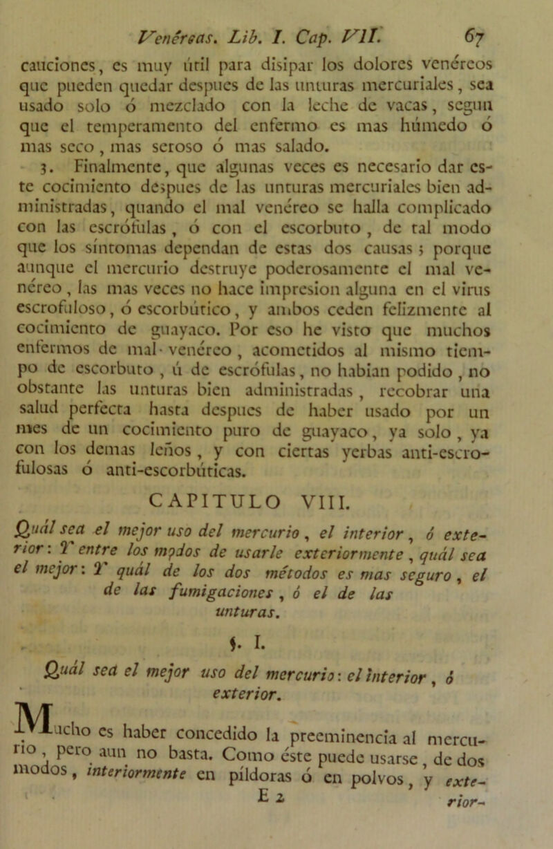 cauciones, es muy úril para disipar los dolores venéreos que pueden quedar después de las unturas mercuriales, sea usado solo 6 mezclado con la leche de vacas, scguti que el temperamento del enfermo es mas húmedo 6 mas seco, mas seroso ó mas salado. 3. Finalmente, que algunas veces es necesario dar es- te cocimiento después de las unturas mercuriales bien ad- ministradas, quando el mal venéreo se halla complicado con las escrófulas , ó con el escorbuto , de tal modo que los síntomas dependan de estas dos causas 3 porque aunque el mercurio destruye poderosamente el mal ve- néreo , las mas veces no hace impresión alguna en el virus escrofuloso, ó escorbútico, y ambos ceden felizmente al cocimiento de guayaco. Por eso he visto que muchos enfermos de mal-venéreo, acometidos al mismo tiem- po de escorbuto , ú de escrófulas, no habían podido , no obstante las unturas bien administradas, recobrar una salud perfecta hasta después de haber usado por un mes de un cocimiento puro de guayaco, ya solo , ya con los demas leños, y con ciertas yerbas anti-escro- fulosas ó anti-escorbúticas. CAPITULO VIII. Quál sea el mejor uso del mercurio , el interior, ó exte- rior : 2 entre los mpdos de usarle exteriormente , quál sea el mejo1 : 2 quál de los dos métodos es mas seguro, el de las fumigaciones , ó el de las unturas. I. Qual sea el mejor uso del mercurio: el interior, ó exterior. Mucho es haber concedido la preeminencia al mcrcu- rio pe lo aun no basta. Como este puede usarse de dos modos, interiormente en píldoras ó en polvos, y exte- ^ 2 rior-