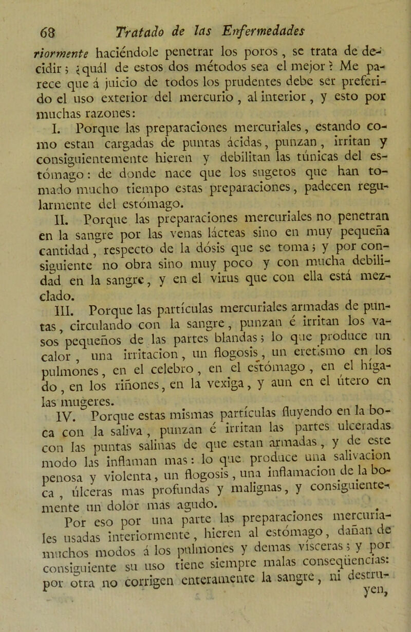 riormente haciéndole penetrar los poros , se trata de de- cidir; <quál de estos dos métodos sea el mejor? Me pa- rece que á juicio de todos los prudentes debe ser preferi- do el uso exterior del mercurio , al interior, y esto por muchas razones: I. Porque las preparaciones mercuriales, estando co- mo están cargadas de puntas acidas, punzan, irritan y consiguientemente hieren y debilitan las túnicas del es- tómago : de donde nace que los sugetos que han to- mado mucho tiempo estas preparaciones, padecen regu- larmente del estómago. II. Porque las preparaciones mercuriales no penetran en la sangre por las venas lácteas sino en muy pequeña cantidad, respecto de la dosis que se toma 5 y por con- siguiente no obra sino muy poco y con mucha, debili- dad en la sangre, y en el virus que con ella está mez- clado. III. Porque las partículas mercuriales armadas de pun- tas , circulando con la sangre, punzan e irritan los va- sos pequeños de las partes blandas 5 lo que p¡ oduce un calor , una irritación , un flogosis, un eretismo en, los pulmones, en el celebro, en el estómago , en el híga- do , en los riñones, en la vexiga, y aun en el útero en las mugeres. , , , . . IV. Porque estas mismas partículas fluyendo en Ja bo- ca con la saliva , punzan é irritan las partes ulceradas con las puntas salinas de que están armadas, y de este modo las inflaman mas: lo que produce una salivación penosa y violenta, un flogosis, una inflamación de la bo- ca , úlceras mas profundas y malignas, y consiguiente. mente un dolor mas agudo. # . Por eso por una parte las preparaciones mercuna- Ies usadas Interiormente, hieren al estómago, danan de muchos modos á los pulmones y demas visceras; y por consiguiente su uso tiene siempre malas consecuencias: por otra no corrigen enteramente la sangre, m destín- r ) ellJ