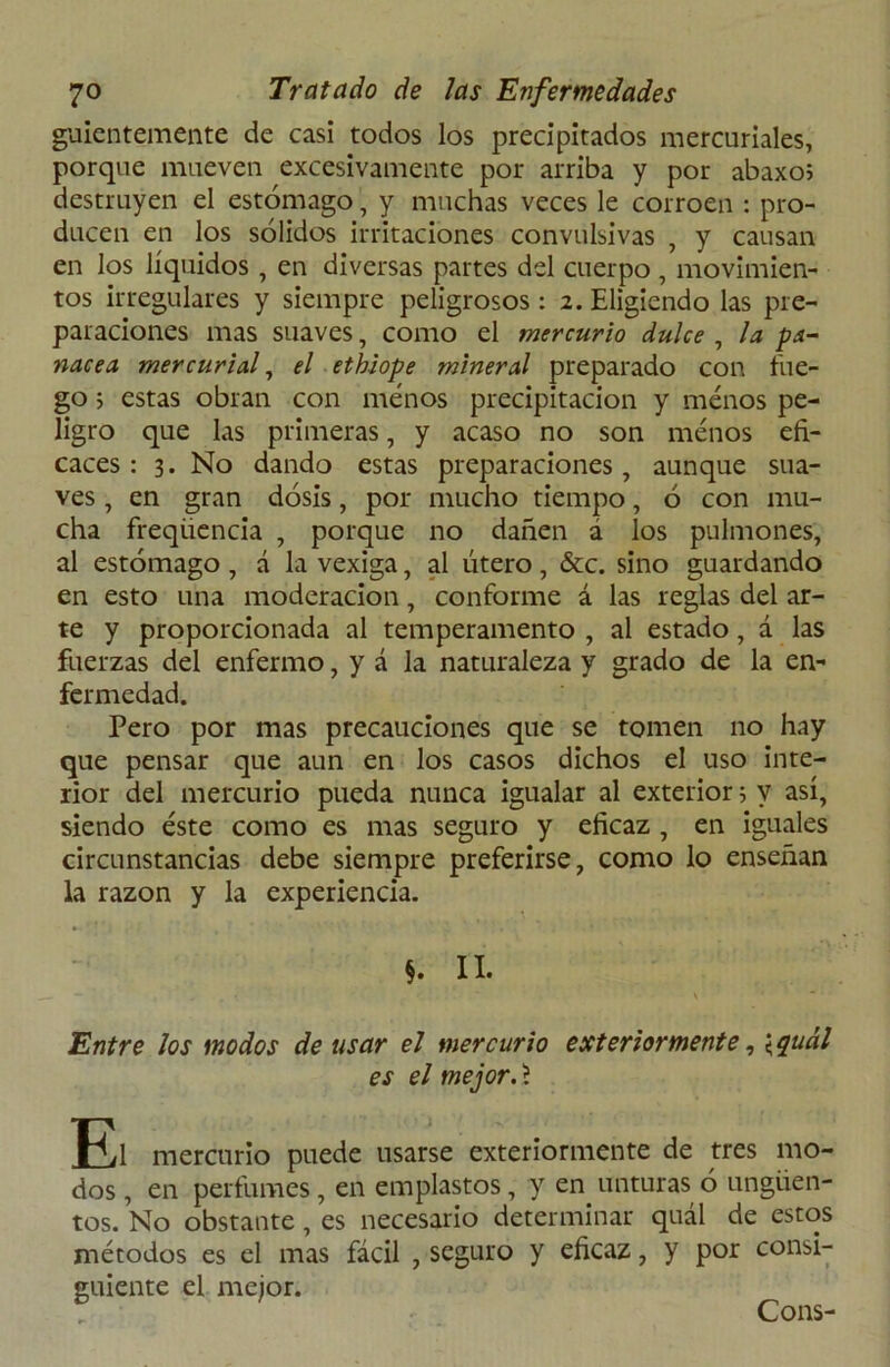 guientemente de casi todos los precipitados mercuriales, porque mueven excesivamente por arriba y por abaxo5 destruyen el estómago, y muchas veces le corroen : pro- ducen en los sólidos irritaciones convulsivas , y causan en los líquidos , en diversas partes del cuerpo , movimien- tos irregulares y siempre peligrosos: 2. Eligiendo las pre- paraciones mas suaves, como el mercurio dulce , la pa- nacea mercurial, el ethiope mineral preparado con fue- go 5 estas obran con menos precipitación y menos pe- ligro que las primeras, y acaso no son menos efi- caces : 3. No dando estas preparaciones, aunque sua- ves , en gran dosis, por mucho tiempo, ó con mu- cha freqiiencia , porque no dañen a los pulmones, al estómago , á la vexiga, al útero, &c. sino guardando en esto una moderación, conforme á las reglas del ar- te y proporcionada al temperamento , al estado , á las fuerzas del enfermo, y á la naturaleza y grado de la en- fermedad. Pero por mas precauciones que se tomen no hay que pensar que aun en los casos dichos el uso inte- rior del mercurio pueda nunca igualar al exterior 5 v así, siendo éste como es mas seguro y eficaz , en iguales circunstancias debe siempre preferirse, como lo enseñan la razón y la experiencia. §. II. ' \ * Entre los modos de usar el mercurio exteriormente, \quál es el mejor, 'i El mercurio puede usarse exteriormente de tres mo- dos , en perfumes, en emplastos, y en unturas ó ungüen- tos. No obstante, es necesario determinar quál de estos métodos es el mas fácil , seguro y eficaz, y por consi- guiente el mejor. Cons-