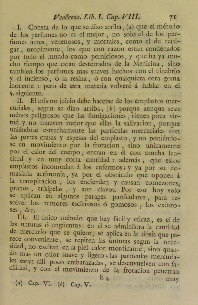 I. Consta de lo que se dixo arriba, (a) que el método de los perfumes no es el mejor , no solo el de los per- fumes acres, venenosos, y mortales, como el de rejal- gar, oropimente , los que con razón están condenados por todo el mundo como perniciosos, y que ha ya mu- cho tiempo que están desterrados de la Medicina , sino también los perfumes mas suaves hechos con el cinabrio y el incienso, ó la resina, 6 con qualcjuicra otra goma inocente : pero de esta materia volvere á hablar en el $. siguiente. II. El mismo juicio debe hacerse de los emplastos mer- curiales, según se dixo arriba, (b) porque aunque sean menos peligrosos que las fumigaciones , tienen poca vir- tud y no mueven mejor que ellas la salivación, porque uniéndose estrechamente las partículas mercuriales con las partes crasas y espesas del emplasto, y no poniéndo- se en movimiento por la frotación , sino únicamente por el calor del cuerpo, entran en él con mucha len- titud y en muy corta cantidad : además , que estos emplastos incomodan á los enfermos; y ya por su de- masiada acrimonia, ya por el obstáculo que oponen á la transpiración , los encienden y causan comezones, granos , erisipelas , y aun clavos. Por eso hoy solo se aplican en algunos parages particulares, para re- solver los tumores escirrosos ó gomosos , los exósto- ses, &c. III. El único método que hay fácil y eficaz, es el de las unturas 6 ungüentos: en él se administra la cantidad de mercurio que se quiere, se aplica en la dosis que pa- rece conveniente, se repiten las unturas según la nece- sidad, no excitan en la piel calor mordicante, sino quan- do mas un calor suave y ligero > las partículas mercuria- •r fSja11 Poco emkatazadas» sc desenvuelven con fa- cilidad, y con el movimiento de la frotación penetran
