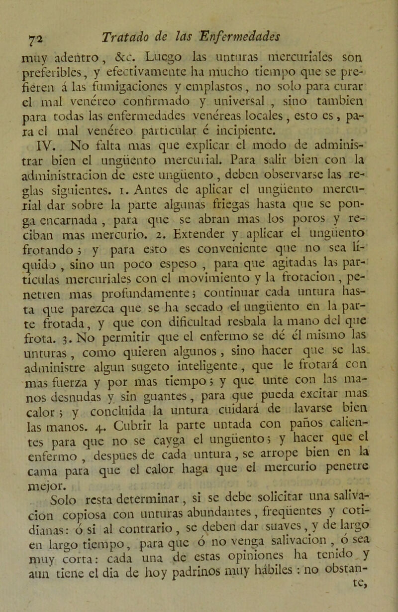 muy adentro, &c. Luego las unturas mercuriales son preferibles, y efectivamente ha mucho tiempo que se pre- fieren á las fumigaciones y emplastos, no solo para curar el mal venéreo confirmado y universal , sino también para todas las enfermedades venéreas locales , esto es , pa- ra el mal venéreo particular é incipiente. IV. No falta mas que explicar el modo de adminis- trar bien el ungüento mercurial. Para salir bien con la administración de este ungüento , deben observarse las re- glas siguientes, i. Antes de aplicar el ungüento mercu- rial dar sobre la parte algunas friegas hasta que se pon- ga encarnada , para que se abran mas los poros y re- ciban mas mercurio. 2. Extender y aplicar el ungüento frotando 5 y para esto es conveniente que no sea lí- quido , sino un poco espeso , para que agitadas las par- tículas mercuriales con el movimiento y la frotación , pe- netren mas profundamente; continuar cada untura has- ta que parezca que se ha secado el ungüento en la par- te frotada, y que con dificultad resbala la mano del que frota. 3. No permitir que el enfermóse dé él mismo las unturas, como quieren algunos , sino hacer que se las. administre algún sugeto inteligente, que le frotará con mas fuerza y por mas tiempo; y que unte con las ma- nos desnudas y sin guantes, para que pueda excitar mas calor ; y concluida la untura cuidara de lavarse bien las manos. 4. Cubrir la parte untada con paños calien- tes para que no se cayga el ungüento; y hacer que el enfermo , después de cada untura, se arrope bien en la cama para que el calor haga que el mercurio penetre mejor. Solo resta determinar, si se debe solicitar una saliva- ción copiosa con unturas abundantes, freqüentes y coti- dianas: 6 si al contrario, se deben dar suaves, y de largo en largo tiempo, para que ó no venga salivación , o sea muy corta: cada una de estas opiniones ha tenido y aun tiene el día de hoy padrinos muy hábiles : no obstan-