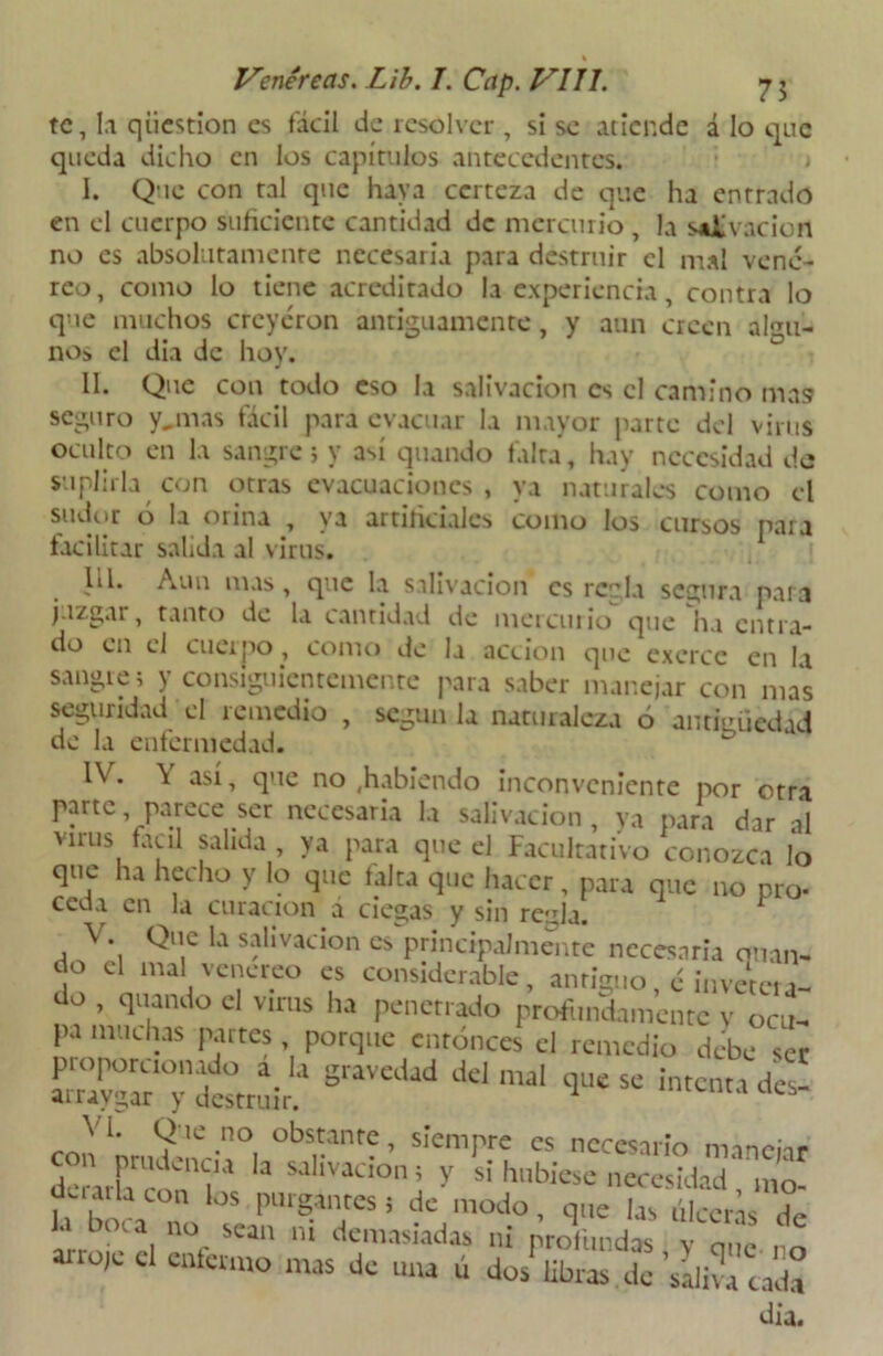 te, la qiiestion es fácil de resolver , si se atiende á lo que queda dicho en los capítulos antecedentes. I. Que con tal que haya certeza de que ha entrado en el cuerpo suficiente cantidad de mercurio , la salivación no es absolutamente necesaria para destruir el mal vené- reo, como lo tiene acreditado la experiencia, contra lo que muchos creyeron antiguamente, y aun creen algu- nos el dia de hoy. II. Que con todo eso la salivación es el camino ma9 seguro y,mas fácil para evacuar la mayor parte del virus oculto en la sangre; y así quando falta, hay necesidad de suplirla con otras evacuaciones, ya naturales como el sudor o la orina , va artificiales como los cursos para facilitar salida al virus. III. Aun mas, que la salivación es regla segura para juzgar, tanto de la cantidad de mercurio que ha entra- do en el cuerpo, como de la acción que exerce en Ii sangre; y consiguientemente para saber manejar con mas segundad el remedio , según la naturaleza ó antigüedad de la enfermedad. IV. \ así, que no ,habiendo inconveniente por otra parte parece ser necesaria la salivación , ya para dar al virus fácil salida, ya para que el Facultativo conozca lo que ha hecho y lo que falta que hacer, para que no pro- ceda en la curación á ciegas y sin rc;rla. V. Que la salivación es principalmente necesaria quan- do el mal venéreo es considerable, antiguo, é invetera- do , quando el virus ha penetrado profundamente v ocu- pa muchas partes , porque entonces el remedio debe ser llla'la graVCdad delmaI 4^ se intenta des- ai raygar y destruir. _V1, . 9 lC-n° obs?nte > siempre es necesario manehr d>r\ih'K Cn?a Ia SJ,ÍVacion; y s> hubiese necesidad Vino- uc 1 ai la con los purgantes j de modo, que las ÚIcei-N Ja boca no sean ni demasiadas ni profundas y que 1 o ;C C cnfcrmo mas dc “ím ú dos libras de 'saliva cada