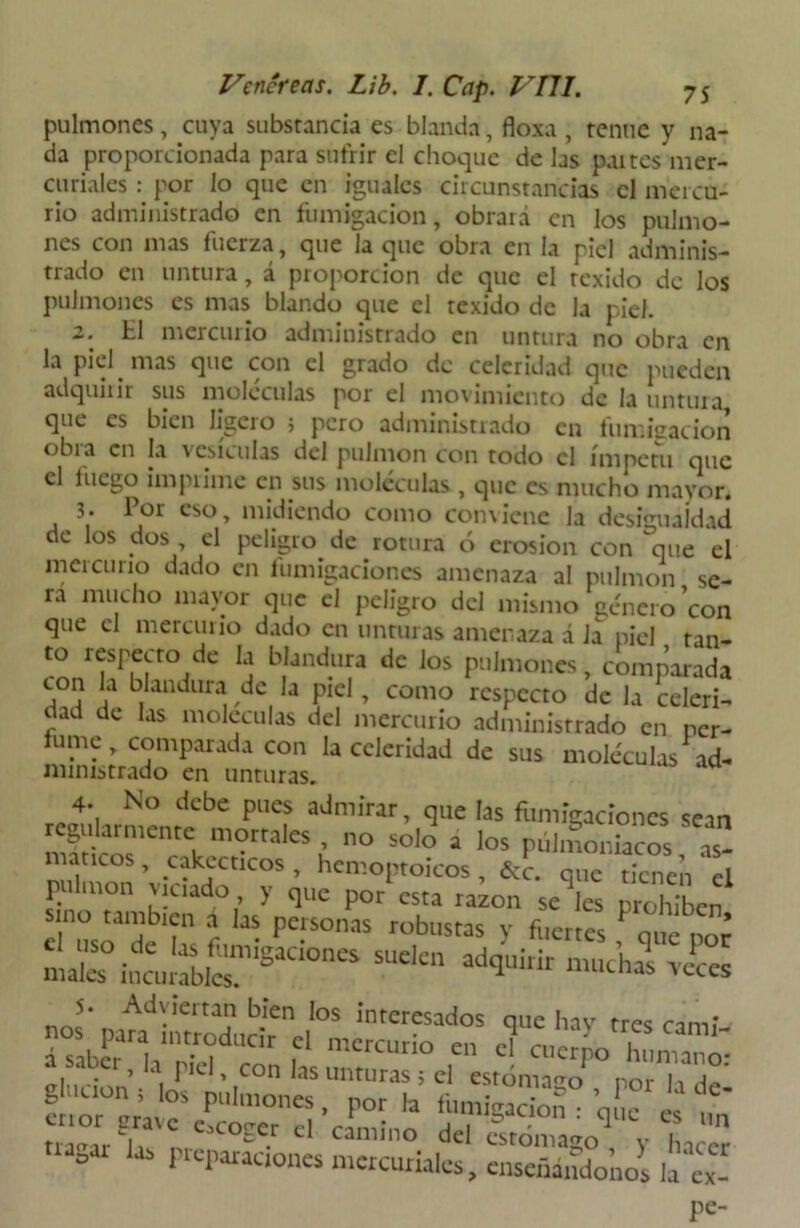 pulmones, cuya substancia es blanda, floxa , tenue y na- da proporcionada para sufrir el choque de las paites mer- curiales : por lo que en iguales circunstancias el mercu- rio administrado en fumigación, obrará en los pulmo- nes con mas fuerza, que ía que obra en la piel adminis- trado en untura, á proporción de que el texido de los pulmones es mas blando que el texido de Ja piel. 2. ti mercurio administrado en untura no obra en la piel nías que con el grado de celeridad que pueden adquirir sus moléculas por el movimiento de la untura que es bien ligero j pero administrado en fumigación obia en la vesículas del pulmón con todo el ímpetu que el luego imprime en sus moléculas, que es mucho mayor. 3. Por eso, midiendo como conviene la desigualdad de los dos el peligro de rotura ó erosión con que el mercurio dado en fumigaciones amenaza al pulmón se- ra mucho mayor que el peligro del mismo género con que el mercurio dado en unturas amenaza á Ja piel tan- to respecto de la blandura de los pulmones, comparada con la blandura de la piel, como respecto de la celeri- J.a e as m°lcculas del mercurio administrado en per- fume, comparada con la celeridad de sus moléculas ad- 4. No debe pues admirar, que las fumigaciones sean regularmente morrales , no solo a los pulmoniacos as- márteos , cakecticos, hemoptoicos, íce. que tienen el ^'umbíen fias' maT .EjJSS Ad\ieitan bien los interesados ciue hav n-pc nos^pata introducir el mercurio en «Ta!^oXZZ elución • ainr,C ’ |C°n aS Unturas 5 cl estómago , por la de- glución , los pulmones, por la fumigación • eme « d CamÍno deI «rómago , y hUer °ai * reparaciones mercuriales, enseñándonos hex- pe-