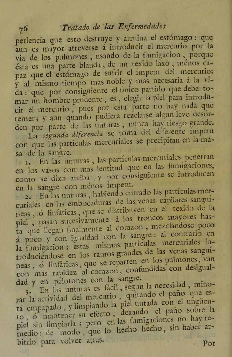 periencia que esto destruye y arruma el estómago: que aun es mayor atreverse á introducir el mercurio por la via de los 'pulmones , usando de la fumigación % porque ésta es una parte blanda, de un texido laxo , menos ca- paz que el estómago de sufrir el ímpetu del meicurio, y al mismo tiempo mas noble y mas necesaria a la vi- da • que por consiguiente el único partido que debe to- mar un hombre prudente, es, elegir la piel para introdu- cir el mercurio , pues por esta parte no hay nada que temen y aun quando pudiera rezelarse algún leve desor- den por parte de las unturas, nunca hay nesgo grande. La segundé diferencia se toma del diferente ímpetu con que las partículas mercuriales se precipitan en la ma- sa de la sangre. . . En las^ unturas , las partículas mercuriales penetran en los vasos con mas lentitud que en las fumipciones como se dixo arriba , y por consiguiente se introducen en la sangre con menos ímpetu. - En las unturas, habiendo entrado las partículas mer- curiales en las embocaduras de las venas capilares sanguí- neas ó linfáticas, que se distribuyen en el texido de la piel pasan sncesivímente á los troncos mayores has- la que llegan finalmente al corazón , mezclándose poco i POCO y°con igualdad con la sangre: al contrario en í, fumigación i Sstas mismas partículas mercuriales m- uodudfndose en los ramos grandes »“ neas ó linfáticas, que se reparten eu los pulmones, i con5 \11as rapidez al corazón, confundas con des.gnal- dad y en pelotones con la sangre. V En las unturas es fácil, según la necesidad mnw rar la actividad del mercurio, quitando el paño que es lar la acimut , j ¡d untada con el ungtten- £ mantener'sn^éfecto , Exaudo el paño sobre la to o niant. fumigaciones no hay re- Sedio1: deCdo’,Pq- lo hecho hecho, sin haber ar- bitrio para volver atras. Por
