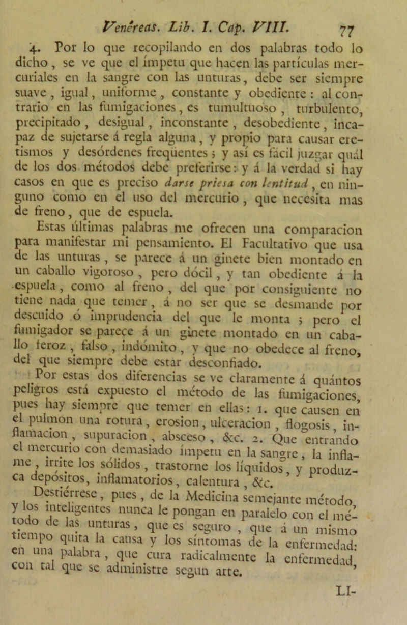 4. Por lo que recopilando en dos palabras todo lo dicho , se ve que el ímpetu que hacen las partículas mer- curiales en la sangre con las unturas, debe ser siempre suave , igual, uniforme , constante y obediente : al con- trario en las fumigaciones, es tumultuoso , turbulento, precipitado , desigual, inconstante , desobediente , inca- paz de sujetarse á regla alguna, y propio para causar ere- tismos y desórdenes frequentes 5 y así es fácil juzgar quál de los dos métodos debe preferirse: y á la verdad si hay casos en que es preciso darse priesa con lentitud, en nin- guno como en el uso del mercurio , que necesita mas de freno, que de espuela. Estas últimas palabras me ofrecen una comparación para manifestar mi pensamiento. El Facultativo que usa de las unturas , se parece á un ginete bien montado en un caballo vigoroso , pero dócil , y tan obediente á la •espuela , como al freno , del que por consiguiente no tiene nada que temer, á no ser que se desmande por descuido ó imprudencia del que le monta > pero el fumigador se parece á un ginete montado en un caba- llo feroz , falso , indómito, y que no obedece al freno, del que siempre debe estar desconfiado. ^Por estas dos diferencias se ve claramente d qudntos peligros está expuesto el método de las fumigaciones pues hay siempre que temer en ellas: 1. que causen cií el pulmón una rotura , erosión , ulceración , flogosis in- flamación , supuración, absceso, &c. 2. Que entrando el mercurio con demasiado ímpetu en la sangre, la infla- me irrite los solidos, trastorne los líquidos, y produz- ca depósitos, inflamatorios, calentura 6tc 1 Destiérrese, pues , de la Medicina semejante método y los inteligentes nunca le pongan en paralelo con el m¿’- “emnoCn !LU|t;'raS ’ qlí “ ?eS',ro • cle á «• mismo en ma ? , ““ y los slntomas enfermedad: una palabra, que cura radicalmente la enfermedad con tal que se administre según arte. ’ LI-