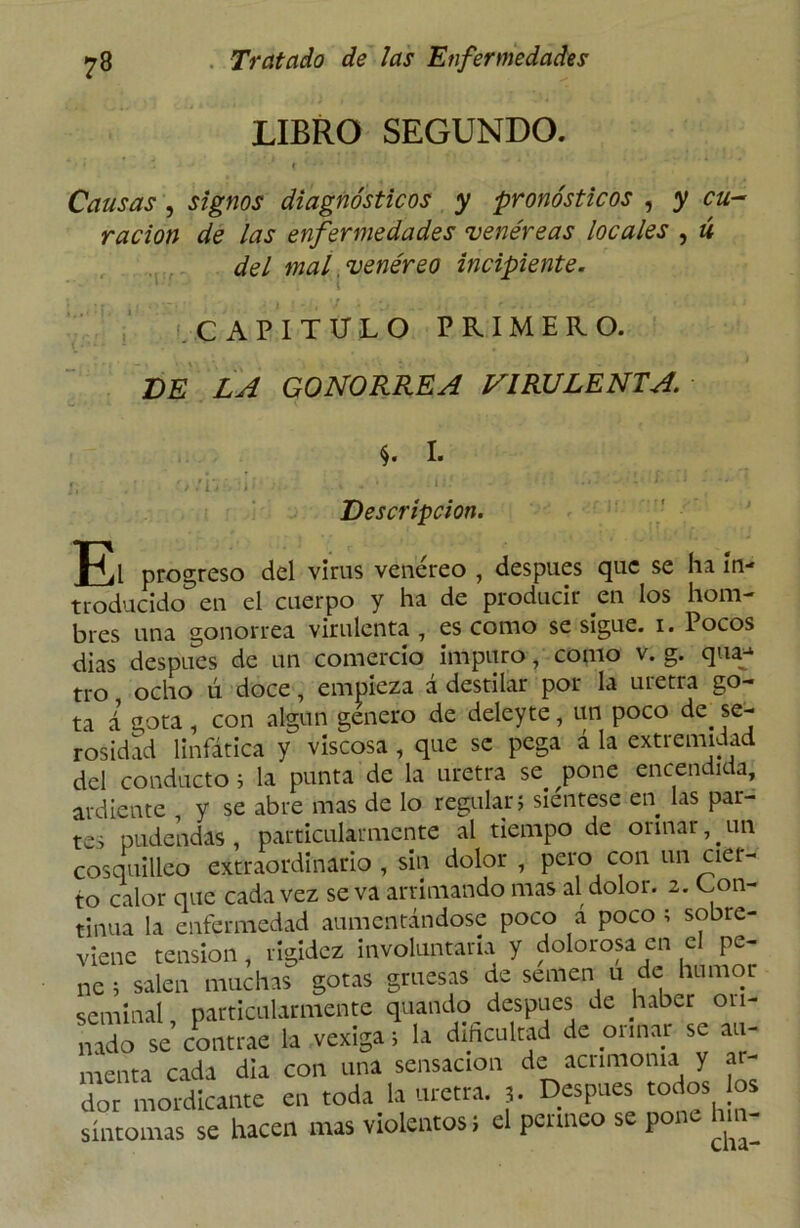 LIBRO SEGUNDO. * , * ■ ( ' • ' Causas , signos diagnósticos y pronósticos , y cu- ración de las enfermedades venéreas locales , ú del mal venéreo incipiente. CAPITULO PRIMERO. DE LA GONORREA VIRULENTA. S. I. i „■ * / . j ■ A i! Descripción. El progreso del virus venéreo , después que se ha in- troducido en el cuerpo y ha de producir en los hom- bres una gonorrea virulenta, escomo se sigue, i. Pocos dias después de un comercio impuro, como v. g. qua* tro ocho ú doce, empieza á destilar por la uretra go- ta á gota, con algún genero de deleyte, un poco de se- rosidad linfática y viscosa , que se pega á la extremidad del conducto i la punta de la uretra se. ^pone encendida, ardiente y se abre mas de lo regular; sientese en las par- tes pudendas, particularmente al tiempo de orinar, un cosquilleo extraordinario, sin dolor , pero con un cia- to calor que cada vez se va arrimando mas al dolor. 2. Con- tinua la enfermedad aumentándose poco a poco ; sobre- viene tensión, rigidez involuntaria y dolorosa en el pe- ne ; salen muchas gotas gruesas de semen u de humot seminal, particularmente quando después de haber 011- nado se contrae la vexiga; la dificultad de orinar se au- menta cada dia con una sensación de acrimonia y ar- dor mordicante en toda la uretra. 3. Después tot os °s síntomas se hacen mas violentos; el perineo se pone hm-