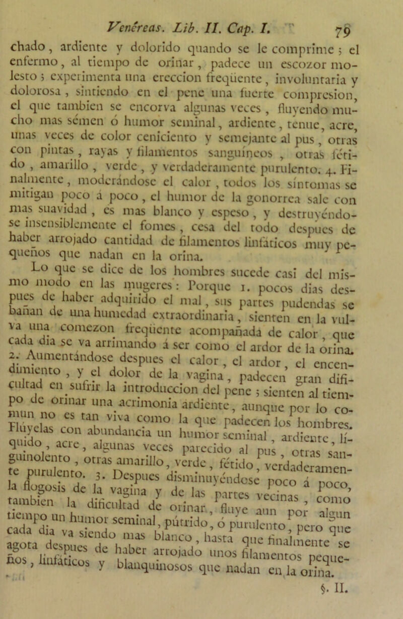 chado, ardienrc y dolorido quando se le comprime 3 el enfermo, al tiempo de orinar , padece un escozor mo- lesto j experimenta una erección freqüente , involuntaria y dolorosa , sintiendo en el pene una fuerte compresión, el que también se encorva algunas veces, fluyendo mu- cho mas semen ó humor seminal, ardiente, tenue, acre unas veces de color ceniciento y semejante al pus ' otras con pintas , rayas y filamentos sanguíneos , otras féti- do , amarillo , verde , y verdaderamente purulento. 4. Fi- nalmente , moderándose el calor , todos los síntomas se mitigan poco a poco, el humor de la gonorrea sale con mas suavidad , es mas blanco y espeso , y destruyéndo- se insensiblemente el fomes , cesa del todo después de haber arrojado cantidad de filamentos linfáticos muy pe- queños que nadan en la orina. Lo que se dice de los hombres sucede casi del mis- mo modo en las niugeres: Porque 1. pocos dias des- pués de haber adquirido el mal, sus partes pudendas se banan de una humedad extraordinaria, sienten en la vul- aa una comezón freqüente acompañada de calor que cada día se va arrimando á ser como el ardor de la ¿riña. 2. Aumentándose después el calor, el ardor el encen- dimiento , y el dolor de la vagina, padecen eran difi- cultad en sufrir la introducción del pene ; sienten al tiem- po de orinar una acrimonia ardiente, aunque por lo co- nvelas conabund C-°m° \* qUC ****<** JüS hombres. u\ elas con abundancia un humor seminal , ardiente lí- an ^°i’ aC1'C’ a,S?UnaS VCCCS Paie“do al pus otías sa VVCrdC • *tid° * verdadérL ni ,, nP .ntix ,3- Después disminuyéndose poco á nnro usrfÁasr¿ ^ p c^hoi;LhSoc,uiilb,riaidf’0 puru,cnt°> °p‘c«> r= Uüi, linfáticos y blanquinosos que nadan en la orina. <1.11.