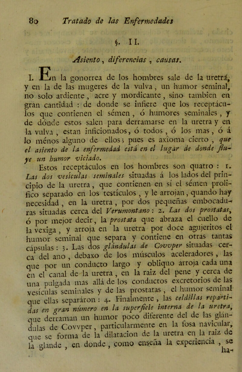 *. II. Asiento, diferencias , causas. I. Ein la gonorrea de los hombres sale de la uretra, y en la de las mugeres de la vulva, un humor seminal, no solo ardiente , acre y mordicante, sino también en gran cantidad : de donde se infiere que los receptácu- los que contienen el semen , ó humores seminales, y de dónde estos salen para derramarse en la uretra y en la vulva , están inficionados, ó todos, ó los mas, ó á lo menos alguno de ellos, pues es axioma cierto , que el asiento de la enfermedad está en el lugar de donde fiu~ ye un humor viciado. Estos receptáculos en los hombres son quatro : i. Las dos vesículas seminales situadas á los lados del prin- cipio de la uretra, que contienen en sí el semen proli- fico separado en los testículos , y le arrojan, quando hay necesidad , en la uretra , por dos pequeñas embocadu-* ras situadas cerca del Verumontano: 2. Las dos próstatas, ó por mejor decir, la próstata que abraza el cuello de la vexiga, y arroja en la uretra por doce agujemos el humor5 seminal que separa y contiene en otras tantas cápsulas • 3. Las dos glándulas de Cowper situadas cer- ca del ano , debaxo de los músculos aceleradores, las que por un conducto largo y obliquo arroja cada una en el canal de la uretra, en la raíz del pene y cerca de una pulgada mas allá de los conductos excretorios de las vesicular seminales y de las próstatas , el humor seminal que ellas separaron : 4. Finalmente , las celdillas repartí- das en gran número en la superficie interna de la uretra, que derraman un humor poco diferente del de las glán- dulas de Cowper, particularmente en la tosa navicular, que se forma de la dilatación de la uretra en la raíz de la glande , en donde, como ensena la experiencia ,^se
