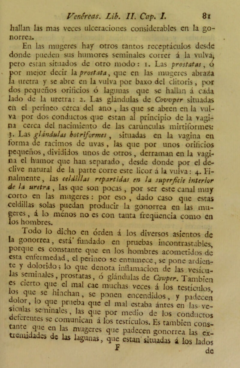 hallan las mas veces ulceraciones considerables en la go- norrea. En las mugeres hay otros tantos receptáculos desde donde pueden sus humores seminales correr á la vulva* pero están situados de otro modo: i. Las próstatas, ó por mejor decir Ja próstata, que en las mugeres abraza la uretra y se abre en la vulva por baxo del clitoris, por dos pequeños oriñeios ó lagunas que se hallan á cada lado de la uretra: 2. Las glándulas de Covvper situadas en el perineo cerca del ano , las que se abren en la vul- va por dos conductos que están al principio de la vagi- na cerca del nacimiento de las carúnculas mirtiformes: 3 . Las glándulas botriformes , situadas en la vagina en forma de racimos de uvas, las que por unos orificios pequeños , divididos unos de otros , derraman en la vagi- na el humor que han separado, desde donde por el de- clive natural de la parte corre este licor á la vulva: 4. Fi- nalmente , las celdillas repartidas en la superficie interior de la uretra , las que son pocas, por ser este canal muy corto en las mugeres : por eso , dado caso que estas celdillas solas puedan producir la gonorrea en las mu- geres , á lo menos no es con tanta freqúencia como en los hombres. Todo lo dicho en orden á los diversos asientos de la gonorrea, está' fondado en pruebas incontrastables porque es constante que en los hombres acometidos de esta enfermedad, el perineo se entumece, se pone ardien- te y dolorido} lo que denota inflamación de las vesícu- las seminales, próstatas, ó glándulas de Cowper. También es cierto que. el mal cae muchas veces á los testículos . . que. se hnchan, se ponen encendidos, y padecen do or, lo que prueba que el mal estaba antes en las ve- defcrem? 1’ini “ ’ “ Por medio de los conductos canté C?munic“ á los '«“'culos. Es cambíen cons- SéuúJadés deb rSCreS <5',C ludccen gonorrea las ex- tremidades de las lagunas, que están simadas i tos lados F de