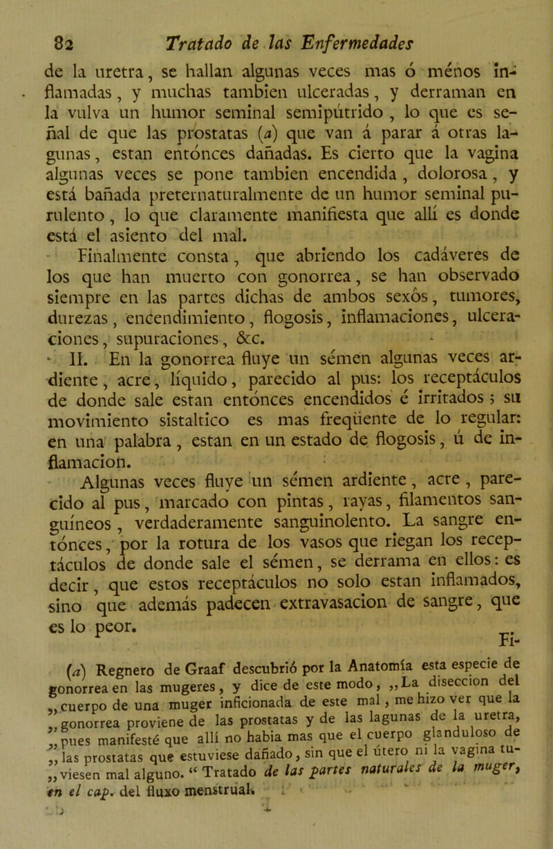 de la uretra, se hallan algunas veces mas ó menos in- flamadas , y muchas también ulceradas, y derraman en la vulva un humor seminal semipútrido , lo que es se- ñal de que las próstatas (a) que van á parar á otras la- gunas , están entonces dañadas. Es cierto que la vagina algunas veces se pone también encendida , dolorosa, y está bañada preternaturalmente de un humor seminal pu- rulento , lo que claramente manifiesta que allí es donde está el asiento del mal. Finalmente consta , que abriendo los cadáveres de los que han muerto con gonorrea, se han observado siempre en las partes dichas de ambos sexos, tumores, durezas, encendimiento, flogosis, inflamaciones, ulcera- ciones, supuraciones, &c. - II. En la gonorrea fluye un semen algunas veces ar- diente , acre, líquido, parecido al pus: los receptáculos de donde sale están entonces encendidos é irritados ; su movimiento sistaltico es mas freqiiente de lo regular: en una palabra , están en un estado de flogosis, ú de in- flamación. Algunas veces fluye un semen ardiente, acre , pare- cido al pus, marcado con pintas, rayas, filamentos san- guíneos , verdaderamente sanguinolento. La sangre en- tonces , por la rotura de los vasos que riegan los recep- táculos de donde sale el semen, se derrama en ellos: es decir, que estos receptáculos no solo están inflamados, sino que además padecen extravasación de sangre, que es lo peor. Fi- (a) Regnero de Graaf descubrió por la Anatomía esta especie de gonorrea en las mugeres, y dice de este modo, „La disección del ,, cuerpo de una muger inficionada de este mal, me hizo ver que la „ gonorrea proviene de las próstatas y de ias lagunas de la uretra, pues manifesté que allí no habia mas que el cuerpo g -n u oso e , las próstatas que estuviese dañado, sin que el útero ni la vagina tu- piesen mal alguno. “ Tratado délas partes naturales de la muger, en el cap. del fluxo menstrual.
