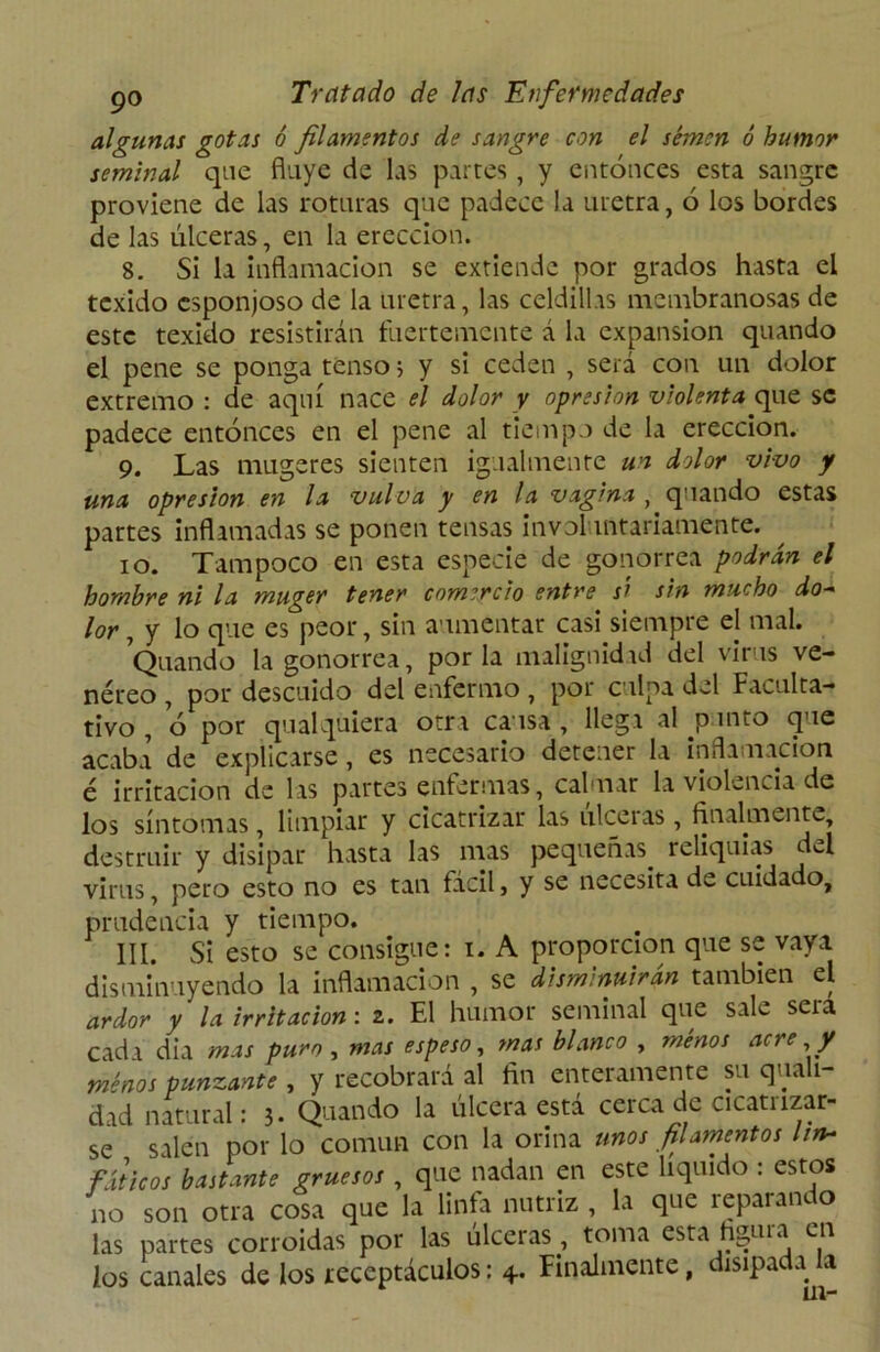 algunas gotas ó filamentos de sangre con el semen ó humor seminal que fluye de las partes, y entonces esta sangre proviene de las roturas que padece la uretra, 6 los bordes de las úlceras, en la erección. 8. Si la inflamación se extiende por grados hasta el texido esponjoso de la uretra, las celdillas membranosas de este texido resistirán fuertemente á la expansión quando el pene se ponga tenso > y si ceden , será con un dolor extremo : de aquí nace el dolor y opresión violenta que se padece entonces en el pene al tiempo de la erección. 9. Las mugeres sienten igualmente un dolor vivo y una opresión en la vulva y en la vagina , quando estas partes inflamadas se ponen tensas involuntariamente. 10. Tampoco en esta especie de gonorrea podrán el hombre ni la muger tener comercio entre sí sin mucho do- lor , y lo que es peor, sin aumentar casi siempre el mal. Quando la gonorrea, por la malignidad del virus ve- néreo , por descuido del enfermo, por culpa del Faculta- tivo , o por qualquiera otra causa , llega al punto que acaba de explicarse, es necesario detener la inflamación é irritación de las partes enfermas, calmar la violencia de los síntomas, limpiar y cicatrizar las ulceras , finalmente, destruir y disipar hasta las mas pequeñas, reliquias del virus, pero esto no es tan fácil, y se necesita de cuidado, prudencia y tiempo. III. Si esto se consigue: i. A proporción que se vaya disminuyendo la inflamación , se disminuirán también el ardor y la irritación: 2. El humor seminal que sale sera cada dia mas puro, mas espeso, mas blanco , menos acre y menos punzante , y recobrará al fin enteramente su quah- dad natural: 3- Quando la úlcera está cerca de cicatrizar- se salen por lo común con la orina unos filamentos lin- fáticos bastante gruesos , que nadan en este liquido : estos no son otra cosa que la linfa nutriz , la que reparando las partes corroídas por las ulceras, toma esta figuia en los canales de los receptáculos: Finalmente, disipada a